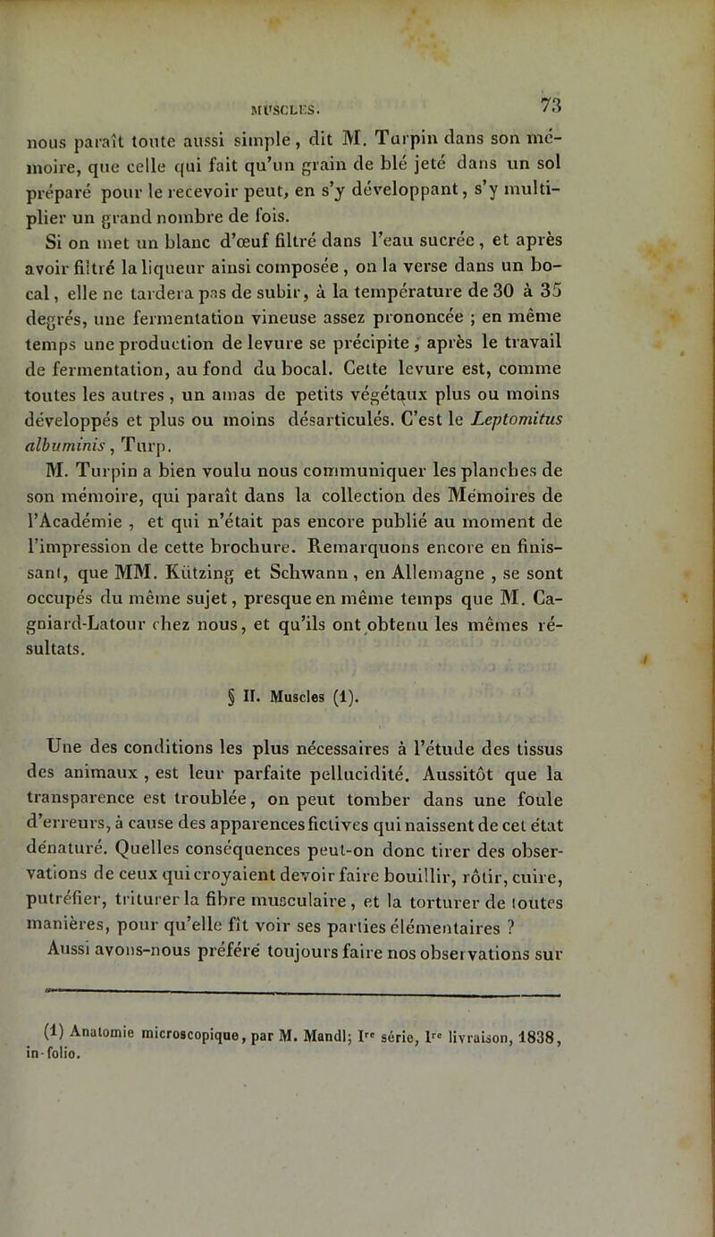 Ml'SCLF.S. nous paraît toute aussi simple, dit M. Turpin dans son mé- moire, que celle qui fait qu’un grain de blé jete dans un sol préparé pour le recevoir peut, en s’y développant, s’y multi- plier un grand nombre de fois. Si on met un blanc d’œuf filtré dans l’eau sucrée , et après avoir filtré la liqueur ainsi composée , on la verse dans un bo- cal , elle ne tardera pas de subir, à la température de 30 à 35 degrés, une fermentation vineuse assez prononcée ; en même temps une production de levure se précipite , après le travail de fermentation, au fond du bocal. Cette levure est, comme toutes les autres , un amas de petits végétaux plus ou moins développés et plus ou moins désarticulés. C’est le Leptomitus albuminis, Turp. M. Turpin a bien voulu nous communiquer les planches de son mémoire, qui paraît dans la collection des Mémoires de l’Académie , et qui n’était pas encore publié au moment de l’impression de cette brochure. Remarquons encore en finis- sant, que MM. Kiitzing et Schwann , en Allemagne , se sont occupés du même sujet, presque en même temps que M. Ca- gniard-Latour chez nous, et qu’ils ont obtenu les mêmes ré- sultats. § II. Muscles (1). Une des conditions les plus nécessaires à l’étude des tissus des animaux , est leur parfaite pellucidité. Aussitôt que la transparence est troublée, on peut tomber dans une foule d’erreurs, à cause des apparences fictives qui naissent de cet état dénature. Quelles conséquences peut-on donc tirer des obser- vations de ceux qui croyaient devoir faire bouillir, rôtir, cuire, putréfier, triturer la fibre musculaire, et la torturer de toutes manières, pour qu’elle fit voir ses parties élémentaires ? Aussi avons-nous préféré toujours faire nos obseï vations sur (1) Anatomie microscopique, par M. Mandl; Irc série, lrc livraison, 1838, in-folio.