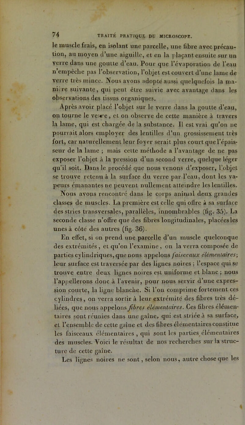 le muscle fiais, en isolant une parcelle, une fibre avec précau- tion, au moyen d’une aiguille, et en la plaçant ensuite sur un verre dans une goutte d’eau. Pour que l’évaporation de l’eau n empêche pas l’observation, l’objet est couvert d’une lame de verre très mince. Nous avons adopté aussi quelquefois la ma- niéré suivante, qui peut être suivie avec avantage dans les observations des tissus organiques. Après avoir placé l’objet sur le verre dans la goutte d’eau, on tourne le vewe, et on observe de cette manière à travers la lame, qui est chargée de la substance. Il est vrai qu’on ne pourrait alors employer des lentilles d’un grossissement très fort, car naturellement leur foyer serait plus court que l’épais- seur de la lame ; mais celte méthode a l’avantage de ne pas exposer l’objet à la pression d’un second verre, quelque léger qu’il soit. Dans le procédé que nous venons d’exposer, l’objet se trouve retenu à la surface du verre par l’eau, dont les va- peurs émanantes ne peuvent nullement atteindre les lentilles. Nous avons rencontré dans le corps animal deux grandes classes de muscles. La première est celle qui offre à sa surface des stries transversales, parallèles, innombrables (fig. 35). La seconde classe n’offre que des fibres longitudinales, placées les unes à côté des autres (fig. 36). En effet, si on prend une parcelle d’un muscle quelconque des extrémités , et qu’on l’examine , on la verra composée de parties cylindriques, que nous appelons faisceaux élémentaires-, leur surface est traversée par des lignes noires ; l’espace qui se trouve entre deux lignes noires est uniforme et blanc; nous l’appellerons donc à l’avenir, pour nous servir d’une expres- sion courte, la ligne blanche. Si l’on comprime fortement ces cylindres, on verra sortir à leur extrémité des fibres très dé- liées, que nous appelons fibres élémentaires. Ces fibres élémen- taires sont réunies dans une gaine, qui est striée à sa surface, el l’ensemble de cette gaine et des fibres élémentaires constitue les faisceaux élémentaires, qui sont les parties élémentaires des muscles. Voici le résultat de nos recherches sur la struc- ture de cette gaine. Les lignes noires ne sont, selon nous, autre chose que les