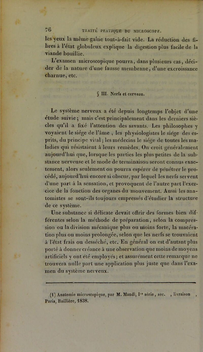 les yeux la même gaine lout-à-fait vide. La réduction des fi- bres à l’état globuleux explique la digestion plus facile de la viande bouillie. L’examen microscopique pourra, dans plusieurs cas, déci- der de la nature d’une fausse membrane, d’une excroissance charnue, etc. § III. Nerfs et cerveau. Le système nerveux a été depuis longtemps l’objet d’une étude suivie ; mais c’est principalement dans les derniers siè- cles qu’il a fixé l’attention des savants. Les philosophes y voyaient le siège de l’âme , les physiologistes le siège des es- prits, du principe vital ; les médecins le siège de toutes les ma- ladies qui résistaient à leurs remèdes. On croit généralement aujourd’hui que, lorsque les parties les plus petites de la sub- stance nerveuse et le mode de terminaison seront connus exac- tement, alors seulement 011 pourra espérer de pénétrer le pro- cédé, aujourd’hui encore si obscur, par lequel les nerfs servent d’une part à la sensation, et provoquent de l’autre part l’exer- cice de la fonction des organes du mouvement. Aussi les ana- tomistes se sont-ils toujours empressés d’étudier la structure de ce système. Une substance si délicate devait offrir des formes bien dif- férentes selon la méthode de préparation, selon la compres- sion ou la division mécanique plus ou moins forte, la macéra- tion plus ou moins prolongée, selon que les nerfs se trouvaient à l’état frais ou desséché, etc. En général on est d’autant plus porté à donner créance à une observation que moins de moyens artificiels y ont été employés ; et assurément cette remarque ne trouvera nulle part une application plus juste que dans l’exa- men du système nerveux. (1) Anatomie microscopique, par M. Mandl, I série, sec. , livraison , Paris, Baillière, 1838.