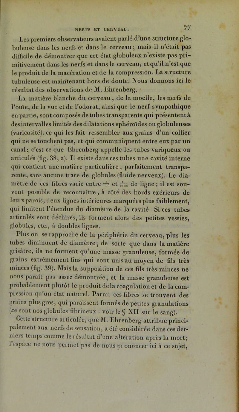 NERFS ET CERVEAU. Les premiers observateurs avaient parlé d’une structure glo- buleuse dans les nerfs et dans le cerveau ; mais il n’était pas difficile de démontrer que cet état globuleux n’existe pas pri- mitivement dans les nerfs et dans le cerveau, et qu’il n’est que le produit de la macération et de la compression. La structure tubuleuse est maintenant hors de doute. Nous donnons ici le résultat des observations de M. Ehrenberg. La matière blanche du cerveau , de la moelle, les nerfs de l’ou'ie, de la vue et de l’odorat, ainsi que le nerf sympathique en partie, sont composés de tubes transparents qui présentent à des intervalles limités des dilatations sphéroïdes ou globuleuses (varicosité), ce qui les fait ressembler aux grains d’un collier qui ne se touchent pas, et qui communiquent entre eux par un canal; c’est ce que Ehrenberg appelle les tubes variqueux ou articulés (fig. 38, a). Il existe dans ces tubes une cavité interne qui contient une matière particulière, parfaitement transpa- rente, sans aucune trace de globules (fluide nerveux). Le dia- mètre de ces fibres varie entre -ri, et ,-^-0 de ligne ; il est sou- vent possible de reconnaître, à côté des bords exérieurs de leurs parois, deux lignes intérieures marquées plus faiblement, qui limitent l’étendue du diamètre de la cavité. Si ces tubes articulés sont déchirés, ils forment alors des petites vessies, globules, etc., à doubles lignes. Plus on se rapproche de la périphérie du cerveau, plus les tubes diminuent de diamètre; de sorte que dans la matière grisâtre, ils ne forment qu’une masse granuleuse, formée de grains extrêmement fins qui sont unis au moyen de fils très minces (fig. 39). Mais la supposition de ces fils très minces ne nous paraît pas assez démontrée, et la masse granuleuse est probablement plutôt le produit delà coagulation et de la com- pression qu un état naturel. Parmi ces fibres se trouvent des grains plus gros, qui paraissent formés de petites granulations (ce sont nos globules fibrineux ; voir le § XII sur le sang). Cette structure articulée, que M. Ehrenberg attribue princi- palement aux nerfs de sensation, a été considérée dans cesder- nieis temps comme le résultat d’une altération après la mort; 1 espace ne nous permet pas de nous prononcer ici à ce sujet,