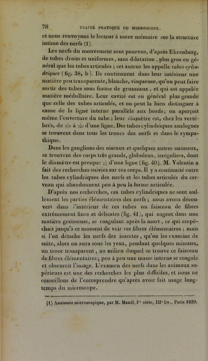 et nous renvoyons le lecteur à notre mémoire sur la structure intime des nerfs (1). Les nerfs du mouvement sont pourvus, d’après Ehrenberg, de tubes droits et uniformes, sans dilatation , plus gros en gé- néral que les tubes articulés ; cet auteur les appelle tubes cylin- driques ( fig. 38, b ). Ils contiennent dans leur intérieur une matière peu transparente, blanche, visqueuse, qu’on peut faire sortir des tubes sous forme de grumeaux , et qui est appelée matière médullaire. Leur cavité est en générai plus grande que celle des tubes articulés, et on peut la bien distinguer à cause de la ligne interne parallèle aux bords; on aperçoit même l’ouverture du tube ; leur diamètre est, chez les verté- brés, de ia o cl a4-o d’une ligne. Des tubes cylindriques analogues se trouvent dans tous les troncs des nerfs et dans le sympa- thique. Dans les ganglions des oiseaux et quelques autres animaux, se trouvent des corps très grands, globuleux, irréguliers, dont le diamètre est presque d’une ligne (fig. 40). M. Valentin a fait des recherches suivies sur ces corps. Il y a continuité entre les tubes cylindriques des nerfs et les tubes articulés du cer- veau qui abandonnent peu à peu la forme articulée. D’après nos recherches, ces tubes cylindriques ne sont nul- lement les parties élémentaires des nerfs ; nous avons décou- vert dans l’intérieur de ces tubes un faisceau de fibres extrêmement fines et délicates (fig. 41), qui nagent dans une matière graisseuse, se coagulant après la mort, ce qui empê- chait jusqu’à ce moment de voir ces fibres élémentaires ; mais si l’on détache les nerfs des insectes , qu’on les examine de suite, alors on aura sous les yeux, pendant quelques minutes, un tronc transparent, au milieu duquel se trouve ce faisceau de fibres élémentaires} peu à peu une masse interne se coagule et obscurcit l’image. L’examen des nerfs dans les animaux su- périeurs est une des recherches les plus difficiles, et nous ne conseillons de l’entreprendre qu’après avoir fait usage long- temps du microscope. (1) Anatomie microscopique, par M. Mandl, Irc série, IIIe liv., Paris 1839.