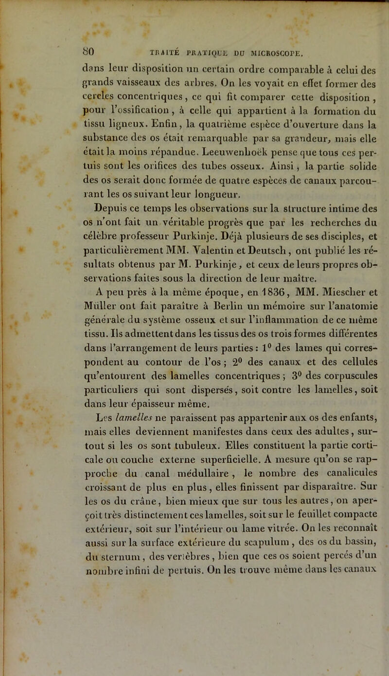 dans leur disposition un certain ordre comparable à celui des grands vaisseaux des arbres. On les voyait en eïïet former des cercles concentriques , ce qui fit comparer cette disposition, pour l’ossification, à celle qui appartient à la formation du tissu ligneux. Enfin, la quatrième espèce d’ouverture dans la substance des os était remarquable par sa grandeur, mais elle était la moins répandue. Leeuwenboëk pense que tous ces per- tuis sont les orifices des tubes osseux. Ainsi, la partie solide des os serait donc formée de quatre espèces de canaux parcou- rant les os suivant leur longueur. Depuis ce temps les observations sur la structure intime des os n’ont fait un véritable progrès que par les recherches du célèbre professeur Purkinje. Déjà plusieurs de ses disciples, et particulièrement MM. Valentin etDeutsch, ont publié les ré- sultats obtenus par M. Purkinje, et ceux de leurs propres ob- servations faites sous la direction de leur maître. A peu près à la même époque, en 1836, MM. Miescher et Muller ont fait paraître à Berlin un mémoire sur l’anatomie générale du système osseux et sur l’inflammation de ce même tissu. Ils admettent dans les tissus des os trois formes différentes dans l’arrangement de leurs parties: 1° des lames qui corres- pondent au contour de l’os ; 2° des canaux et des cellules qu’entourent des lamelles concentriques ; 3° des corpuscules particuliers qui sont dispersés, soit contre les lamelles, soit dans leur épaisseur même. Les lamelles ne paraissent pas appartenir aux os des enfants, mais elles deviennent manifestes dans ceux des adultes, sur- tout si les os sont tubuleux. Elles constituent la partie corti- cale ou couche externe superficielle. A mesure qu’on se rap- proche du canal médullaire , le nombre des canalicules croissant de plus en plus , elles finissent par disparaître. Sur les os du crâne, bien mieux que sur tous les autres, on aper- çoit très distinctement ces lamelles, soit sur le feuillet compacte extérieur, soit sur l’intérieur ou lame vitrée. On les reconnaît aussi sur la surface extérieure du scapulum , des os du bassin, du sternum, des verlèbres , bien que ces os soient percés d’un nombre infini de pertuis. On les trouve même dans les canaux