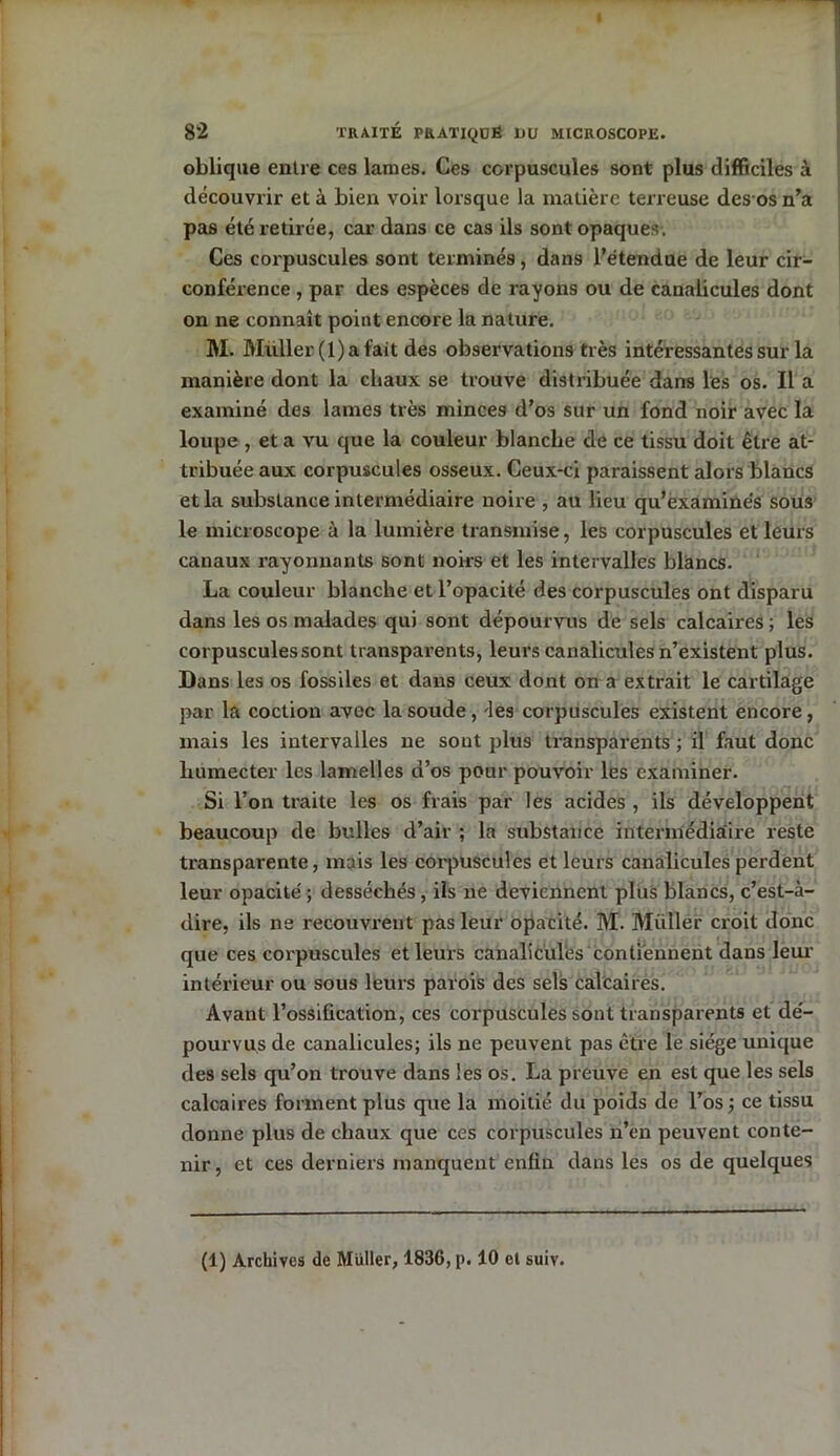 oblique entre ces lames. Ces corpuscules sont plus difficiles à découvrir et à bien voir lorsque la matière terreuse des os n’a pas été retirée, car dans ce cas ils sont opaques. Ces corpuscules sont terminés, dans l’étendue de leur cir- conférence , par des espèces de rayons ou de canalicules dont on ne connaît point encore la nature. M. Muller (1) a fait des observations très intéressantes sur la manière dont la chaux se trouve distribuée dans les os. Il a examiné des lames très minces d’os sur un fond noir avec la loupe , et a vu que la couleur blanche de ce tissu doit être at- tribuée aux corpuscules osseux. Ceux-ci paraissent alors blancs et la substance intermédiaire noire , au lieu qu’examinés sous le microscope à la lumière transmise, les corpuscules et leurs canaux rayonnants sont noirs et les intervalles blancs. La couleur blanche et l’opacité des corpuscules ont disparu dans les os malades qui sont dépourvus de sels calcaires ; les corpuscules sont transparents, leurs canalicules n’existent plus. Dans les os fossiles et dans ceux dont on a extrait le cartilage par la coction avec la soude, les corpuscules existent encore, mais les intervalles ne sont plus transparents ; il faut donc humecter les lamelles d’os pour pouvoir les examiner. Si l’on traite les os frais par les acides , ils développent beaucoup de bulles d’air ; la substance intermédiaiire reste transparente, mais les corpuscules et leurs canalicules perdent leur opacité ; desséchés , ils ne deviennent plus blancs, c’est-à- dire, ils ne recouvrent pas leur opacité. M. Müller croit donc que ces corpuscules et leurs canalicules contiennent dans leur intérieur ou sous leurs parois des sels calcaires. Avant l’ossification, ces corpuscules sont transparents et dé- pourvus de canalicules; ils ne peuvent pas être le siège unique des sels qu’on trouve dans les os. La preuve en est que les sels calcaires forment plus que la moitié du poids de l’os ; ce tissu donne plus de chaux que ces corpuscules n’en peuvent conte- nir , et ces derniers manquent enfin dans les os de quelques (1) Archives de Müller, 1836, p. 10 et suiv.
