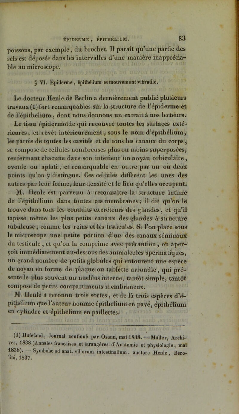 poissons, par exemple, du brochet. Il paraît qu’une partie des sels est déposée dans les intervalles d’une manière inapprécia- ble au microscope. § VI. Épiderme, épithélium et mouvement yibratile. Le docteur Henle de Berlin a dernièrement publié plusieurs travaux (1) fort remarquables sur la structure de l’épiderme et de l’épithélium, dont nous donnons un extrait à nos lecteurs. Le tissu épidermoide qui recouvre toutes les surfaces exté- rieures, et revêt intérieurement, sous le nom d’épithélium, les parois de toutes les cavités et de tous les canaux du corps, se compose de cellules nombreuses plus ou moins superposées, renfermant chacune dans son intérieur un noyau orbiculaire , ovoïde ou aplati , et remarquable en outrer par un ou deux points qu’on y distingue. Ces cellules diffèrent les unes des autres par leur forme, leur densité et le lieu qu’elles occupent. M. Henle est parvenu à reconnaître la structure intime de l’épithélium dans toutes ces membranes ; il dit qu’on le trouve dans tous les conduits excréteurs des glandes, et qu’il tapisse même les plus petits canaux des glandes à structure tubuleuse , comme les reins et les testicules. Si l’on place sous le microscope une petite portion d’un des canaux séminaux du testicule , et qu’on la comprime avec précaution, o'n aper- çoit immédiatement au-dessous des animalcules spermatiques, un grand nombre de petits globules qui entourent une espèce de noyau en forme de plaque ou tablette arrondie, qui pré- sente le plus souvent un nucléus interne, tantôt simple, tantôt composé de petits compartiments membraneux. M. Ilenle à reconnu trois sortes, et de là trois espèces d’é- pithélium <fue l’auteur nomme épithélium en pavé, épithélium en cylindre et épithélium en paillettes. (1) Ilufofand. Journal continué par Osann, mai 1838 Muller, Archi- ves, 1838 (Annales françaises et étrangères d’Anatomie et physiologie, mai 1838). — Symbolæad anal, villorum intestinalium, auctore Henle, Bero- lini, 1837.