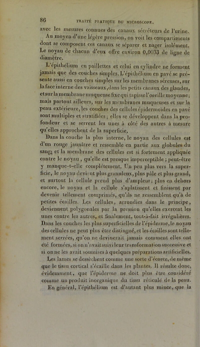 avec les mesures connues des canaux secréteurs de l’urine. Au moyen d’une légère pression, on voit les compartiments dont se composent ces canaux se séparer et nager isolément. Le noyau de chacun d’eux offre environ 0,0033 de ligne de diamètre. L epithelium en paillettes et celui en cylindre ne forment jamais que des couches simples. L’épithélium en pavé se pré- sente aussi en couches simples sur les membranes séreuses, sur la face interne des vaisseaux,dans les petits canaux des glandes, et sur la membrane muqueuse fixe qu i tapisse l’oreille moyenne ; mais partout ailleurs, sur les membranes muqueuses et sur la peau extérieure, les couches des cellules épidermoïdes en pavé sont multiples et stratifiées ; elles se développent dans la pro- fondeur et se serrent les unes à côté des autres à mesure qu’elles approchent de la superficie. Dans la couche la plus interne, le noyau des cellules est d’un rouge jaunâtre et ressemble en partie aux globules du sang; et la membrane des cellules est si fortement appliquée contre le noyau , qu’elle est presque imperceptible ; peut-être y manque-t-elle complètement. Un peu plus vers la super- ficie, le noyau devient plus granuleux, plus pâle et plus grand, et surtout la cellule prend plus d’ampleur; plus en dehors encore, le noyau et la cellule s’aplatissent et finissent par devenir tellement comprimés, qu’ils ne ressemblent qu’à de petites écailles. Les cellules, arrondies dans le principe, deviennent polygonales par la pression qu’elles exercent les unes contre les autres, et finalement, tout-à-fait irrégulières. Dans les couches les plus superficielles de l’épiderme, le noyau des cellules ne peut plus être distingué, et les écailles sont telle- ment serrées, qu’on ne devinerait jamais comment elles ont été formées, si onu’avaitsuivi leur transformation successive et si on ne les avait soumises à quelques préparations artificielles. Les lames se dessèchent comme une sorte d’écorce, de même que le tissu cortical s’écaille dans les plantes. Il résulte donc, évidemment, que l’épiderme ne doit plus être considéré comme un produit inorganique du tissu réticulé de la peau. En général, l’épitliélium est d’autant plus mince, que la