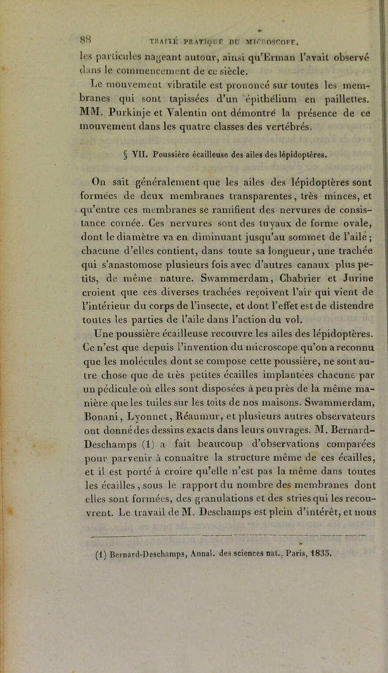 les particules nageant autour, ainsi qu’Erman l’avait observé dans le commencement de ce siècle. Le mouvement vibratile est prononcé sur toutes les mem- branes qui sont tapissées d’un épithélium en paillettes. MM. Purkinje et Valentin ont démontré la présence de ce mouvement dans les quatre classes des vertébrés. § VII. Poussière écailleuse des ailes des lépidoptères. On sait généralement que les ailes des lépidoptères sont formées de deux membranes transparentes, très minces, et qu’entre ces membranes se ramifient des nervures de consis- tance cornée. Ces nervures sont des tuyaux de forme ovale, dont le diamètre va en diminuant jusqu’au sommet de l’aile; chacune d’elles contient, dans toute sa longueur, une trachée qui s’anastomose plusieurs fois avec d’autres canaux plus pe- tits, de même nature. Swammerdam, Chabrier et Jurine croient que ces diverses trachées reçoivent l’air qui vient de l’intérieur du corps de l’insecte, et dont l’effet est de distendre toutes les parties de l’aile dans l’action du vol. Une poussière écailleuse recouvre les ailes des lépidoptères. Ce n’est que depuis l’invention du microscope qu’on a reconnu que les molécules dont se compose cette poussière, ne sont au- tre chose que de très petites écailles implantées chacune par un pédicule où elles sont disposées à peu près de la même ma- nière que les tuiles sur les toits de nos maisons. Swammerdam, Bonani, Lyonnet, Réaumur, et plusieurs autres observateurs ont donné des dessins exacts dans leurs ouvrages. M. Bernard- Deschamps (1) a fait beaucoup d’observations comparées pour parvenir à connaître la structure même de ces écailles, et il est porté à croire qu’elle n’est pas la même dans toutes les écailles , sous le rapport du nombre des membranes dont elles sont formées, des granulations et des stries qui les recou- vrent. Le travail de M. Deschamps est plein d’intérêt, et nous (I) Bernard-Deschamps, Annal, des sciences nat.. Paris, 1835.