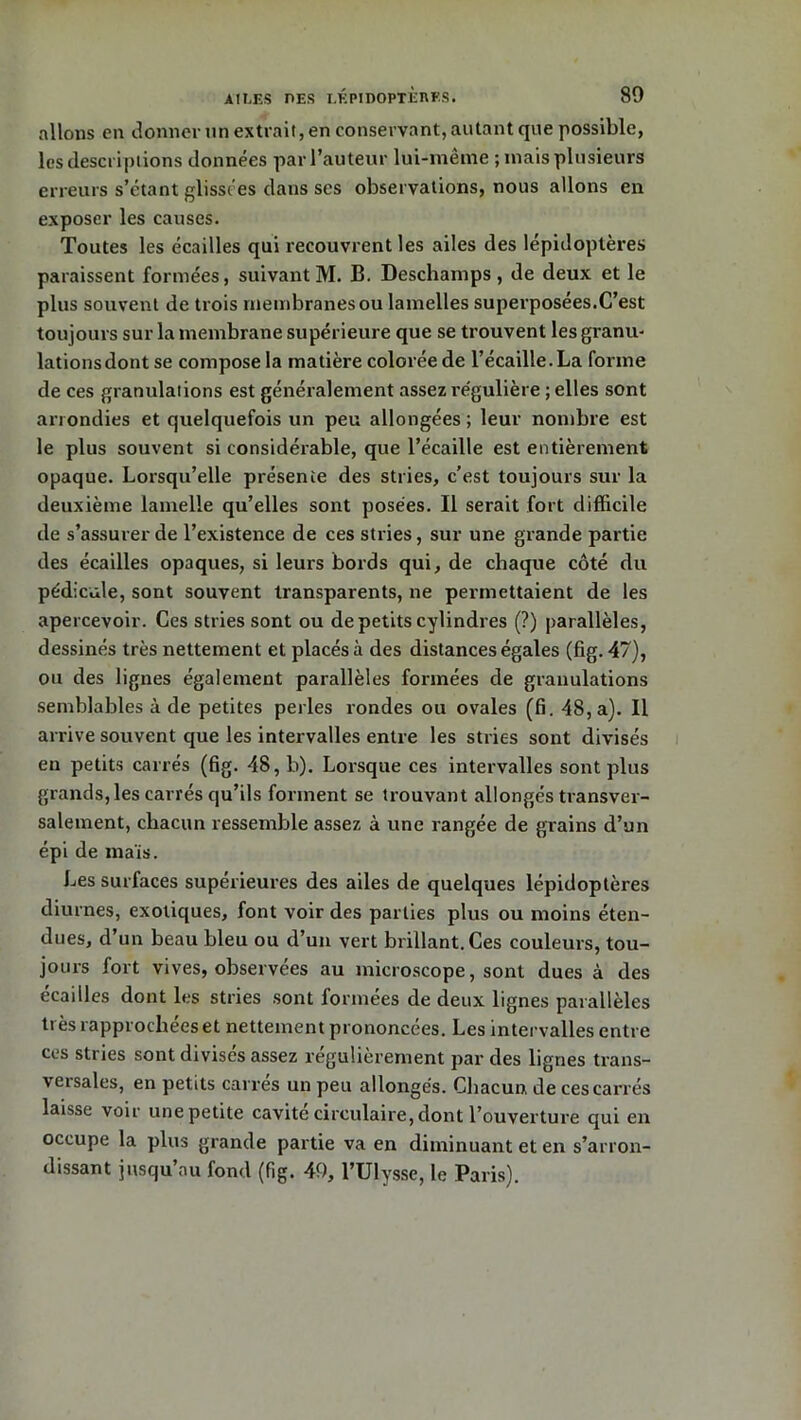 allons en donner Tin extrait, en conservant, autant que possible, les descriptions données par l’auteur lui-même ; mais plusieurs erreurs s’étant glissées dans scs observations, nous allons en exposer les causes. Toutes les écailles qui recouvrent les ailes des lépidoptères paraissent formées, suivantM. B. Deschamps, de deux et le plus souvent de trois membranes ou lamelles superposées.C’est toujours sur la membrane supérieure que se trouvent les granu- lations dont se compose la matière colorée de l’écaille. La forme de ces granulations est généralement assez re'gulière ; elles sont arrondies et quelquefois un peu allongées ; leur nombre est le plus souvent si considérable, que l’écaille est entièrement opaque. Lorsqu’elle présente des stries, c’est toujours sur la deuxième lamelle qu’elles sont posées. Il serait fort difficile de s’assurer de l’existence de ces stries, sur une grande partie des écailles opaques, si leurs bords qui, de chaque côté du pédicule, sont souvent transparents, ne permettaient de les apercevoir. Ces stries sont ou de petits cylindres (?) parallèles, dessinés très nettement et placés à des distances égales (fig. 47), ou des lignes également parallèles formées de granulations semblables à de petites perles rondes ou ovales (fi. 48, a). Il arrive souvent que les intervalles entre les stries sont divisés en petits carrés (fig. 48, b). Lorsque ces intervalles sont plus grands, les carrés qu’ils forment se trouvant allongés transver- salement, chacun ressemble assez à une rangée de grains d’un épi de maïs. Les surfaces supérieures des ailes de quelques lépidoptères diurnes, exotiques, font voir des parties plus ou moins éten- dues, d’un beau bleu ou d’un vert brillant. Ces couleurs, tou- jours fort vives, observées au microscope, sont dues à des écailles dont les stries sont formées de deux lignes parallèles très rapprochées et nettement prononcées. Les intervalles entre ces stries sont divises assez régulièrement par des lignes trans- versales, en petits carres un peu allongés. Chacun, de ces carrés laisse voir unepetite cavité circulaire, dont l’ouverture qui en occupe la plus grande partie va en diminuant et en s’arron- dissant jusqu au fond (fig. 49, l’Ulysse, le Paris).