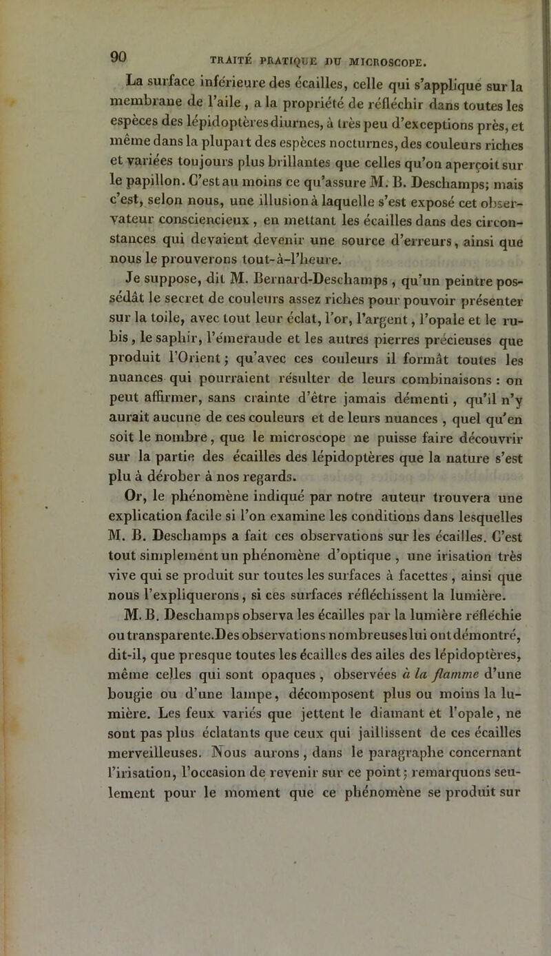 La surface inférieure des écailles, celle qui s’applique sur la membrane de l’aile , a la propriété de réfléchir dans toutes les espèces des lépidoptères diurnes, à très peu d’exceptions près, et même dans la plupait des espèces nocturnes, des couleurs riches et variées toujours plus brillantes que celles qu’on aperçoit sur le papillon. C’est au moins ce qu’assure M. B. Deschamps; mais c’est, selon nous, une illusion à laquelle s’est exposé cet obser- vateur consciencieux , en mettant les écailles dans des circon- stances qui devaient devenir une source d’erreurs, ainsi que nous le prouverons tout-à-l’heure. Je suppose, dit M. Bernard-Descliamps , qu’un peintre pos- sédât le secret de couleurs assez riches pour pouvoir présenter sur la toile, avec tout leur éclat, l’or, l’argent, l’opale et le ru- bis , le saphir, l’émeraude et les autres pierres précieuses que produit l’Orient ; qu’avec ces couleurs il formât toutes les nuances qui pourraient résulter de leurs combinaisons : on peut affirmer, sans crainte d’être jamais démenti, qu’il n’y aurait aucune de ces couleurs et de leurs nuances , quel qu'en soit le nombre, que le microscope ne puisse faire découvrir sur la partie des écailles des lépidoptères que la nature s’est plu à dérober à nos regards. Or, le phénomène indiqué par notre auteur trouvera une explication facile si l’on examine les conditions dans lesquelles M. B. Deschamps a fait ces observations sur les écailles. C’est tout simplement un phénomène d’optique, une irisation très vive qui se produit sur toutes les surfaces à facettes , ainsi que nous l’expliquerons, si ces surfaces réfléchissent la lumière. M. B. Deschamps observa les écailles par la lumière réfléchie outransparente.Des observations nombreuses lui ont démontré, dit-il, que presque toutes les écailles des ailes des lépidoptères, même celles qui sont opaques , observées à la flamme d’une bougie ou d’une lampe, décomposent plus ou moins la lu- mière. Les feux variés que jettent le diamant et l’opale, ne sont pas plus éclatants que ceux qui jaillissent de ces écailles merveilleuses. Nous aurons , dans le paragraphe concernant l’irisation, l’occasion de revenir sur ce point; remarquons seu- lement pour le moment que ce phénomène se produit sur