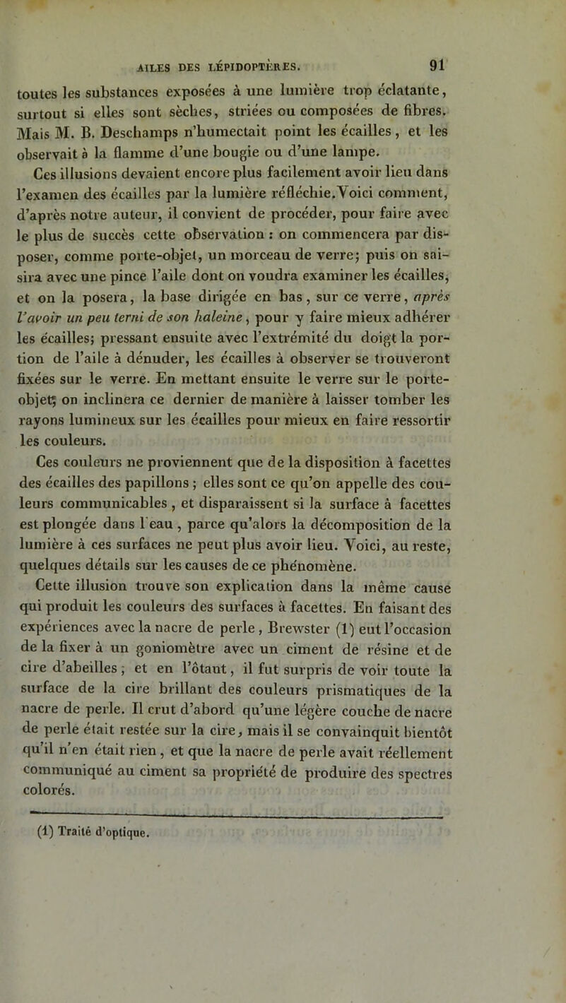 toutes les substances exposées à une lumière trop éclatante, surtout si elles sont sèches, striées ou composées défibrés. Mais M. B. Deschamps n’humectait point les écailles, et les observait à la flamme d’une bougie ou d’une lampe. Ces illusions devaient encore plus facilement avoir lieu dans l’examen des écailles par la lumière réfléchie.'Voici comment, d’après notre auteur, il convient de procéder, pour faire avec le plus de succès cette observation : on commencera par dis- poser, comme porte-objet, un morceau de verre; puis on sai- sira avec une pince l’aile dont on voudra examiner les écailles, et on la posera, la base dirigée en bas, sur ce verre, après l’avoir un peu terni de son haleine, pour y faire mieux adhérer les écailles; pressant ensuite avec l’extrémité du doigt la por- tion de l’aile à dénuder, les écailles à observer se trouveront fixées sur le verre. En mettant ensuite le verre sur le porte- objet; on inclinera ce dernier de manière à laisser tomber les rayons lumineux sur les écailles pour mieux en faire ressortir les couleurs. Ces couleurs ne proviennent que de la disposition à facettes des écailles des papillons ; elles sont ce qu’on appelle des cou- leurs communicables , et disparaissent si la surface à facettes est plongée dans 1 eau , parce qu’alors la décomposition de la lumière à ces surfaces ne peut plus avoir lieu. Yoici, au reste, quelques détails sur les causes de ce phénomène. Cette illusion trouve son explication dans la même cause qui produit les couleurs des surfaces à facettes. En faisant des expériences avec la nacre de perle, Brewster (1) eut l’occasion de la fixer à un goniomètre avec un ciment de résine et de cire d’abeilles ; et en l’ôtaut, il fut surpris de voir toute la surface de la cire brillant des couleurs prismatiques de la nacre de perle. Il crut d’abord qu’une légère couche de nacre de perle était restée sur la cire, mais il se convainquit bientôt qu’il n’en était rien , et que la nacre de perle avait réellement communiqué au ciment sa propriété de produire des spectres colorés. (1) Traité d’optique.