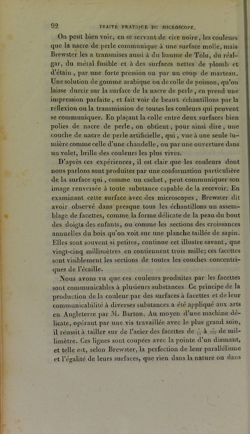 On peut bien voir, en se servant de cire noire, les couleurs que la nacre de perle communique à une surface molle, mais Brewster les a transmises aussi à du baume de Tolu, du réal- gar, du métal fusible et à des surfaces nettes de plomb et d’étain , par une forte pression ou par un coup de marteau. Une solution dégommé arabique ou de colle de poisson, qu’on laisse durcir sur la surface de la nacre de perle , en prend une impression parfaite , et fait voir de beaux échantillons par la réflexion ou la transmission de toutes les couleurs qui peuvent se communiquer. En plaçant la colle entre deux surfaces bien polies de nacre de perle, on obtient, pour ainsi dire, une couche de nacre de perle artificielle, qui, vue à une seule lu- mière comme celle d’une chandelle, ou par une ouverture dans un volet, brille des couleurs les plus vives. D’après ces expériences, il est clair que les couleurs dont nous parlons sont produites par une conformation particulière de la surface qui , comme un cachet, peut communiquer son image renversée à toute substance capable de la recevoir. En examinant celte surface avec des microscopes , Brewster dit avoir observé dans presque tous les échantillons un assem- blage de facettes, comme la forme délicate de la peau du bout des doigts des enfants, ou comme les sections des croissances annuelles du bois qu’on voit sur une planche taillée de sapin. Elles sont souvent si petites, continue cet illustre savant, que vingt-cinq millimètres en contiennent trois mille; ces facettes sont visiblement les sections de toutes les couches concentri- ques de l’écaille. Nous avons vu que ces couleurs produites par les facettes sont communicables à plusieurs substances Ce principe de la production de la couleur par des surfaces à facettes et de leur communicabilité à diverses substances a été appliqué aux arts en Angleterre par M. Barton. Au moyen d’une machine dé- licate, opérant par une vis travaillée avec le plus grand soin, il réussit à tailler sur de l’acier des facettes de ^ à ^ de mil- limètre. Ces lignes sont coupées avec la pointe d’un diamant, et telle est, selon Brewster, la perfection de leur parallélisme et l’égalité de leurs surfaces, que rien dans la nature ou clans