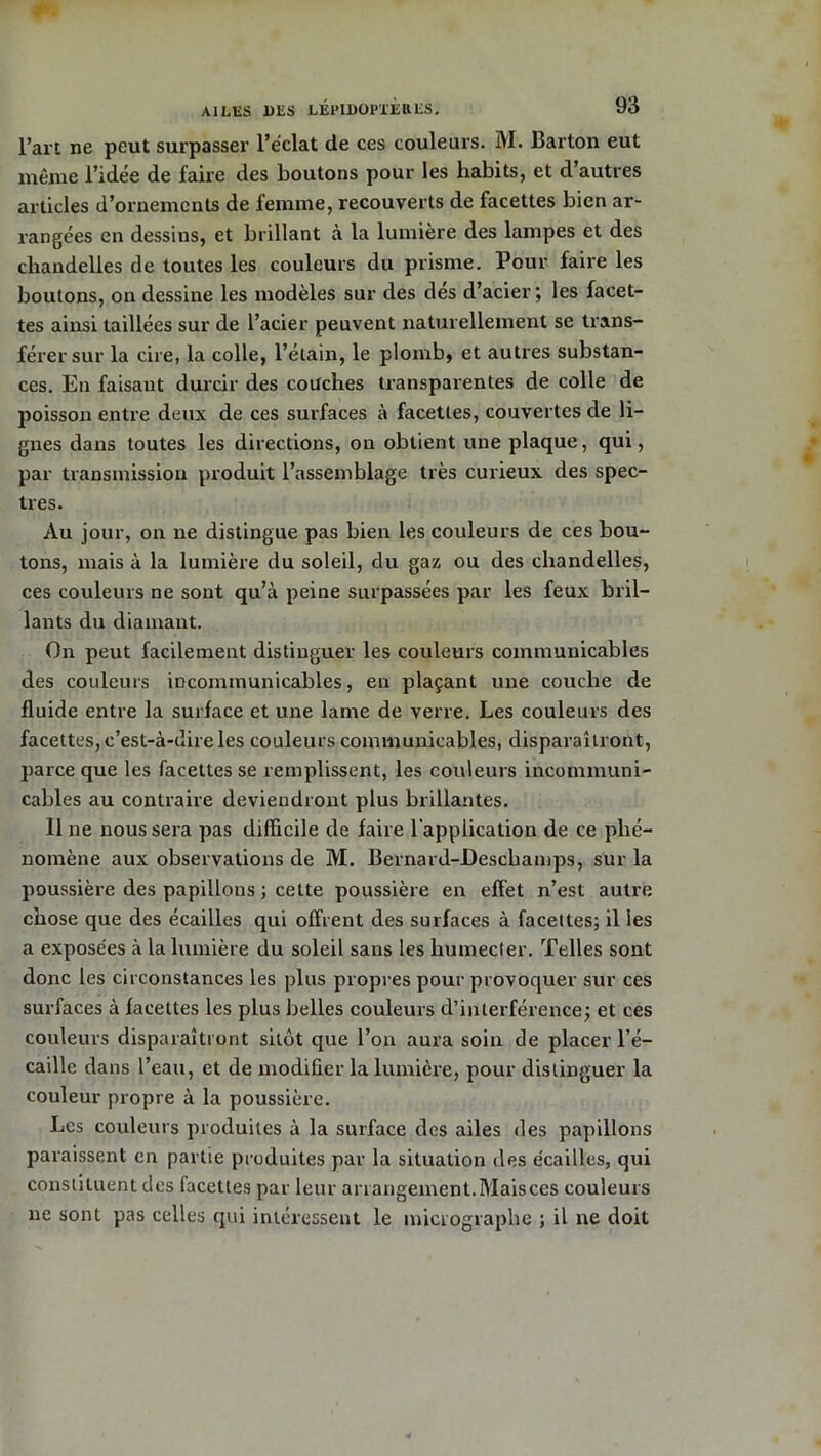 l’art ne peut surpasser l’éclat de ces couleurs. M. Barton eut même l’idee de faire des Boutons pour les habits, et d auties articles d’ornements de femme, recouverts de facettes bien ar- rangées en dessins, et brillant à la lumière des lampes et des chandelles de toutes les couleurs du prisme. Pour faire les boutons, on dessine les modèles sur des dés d’acier ; les facet- tes ainsi taillées sur de l’acier peuvent naturellement se trans- férer sur la cire, la colle, l’étain, le plomb, et autres substan- ces. En faisant durcir des couches transparentes de colle de poisson entre deux de ces surfaces à facettes, couvertes de li- gnes dans toutes les directions, on obtient une plaque, qui, par transmission produit l’assemblage très curieux des spec- tres. Au jour, on ne distingue pas bien les couleurs de ces bou- tons, mais à la lumière du soleil, du gaz ou des chandelles, ces couleurs ne sont qu’à peine surpassées par les feux bril- lants du diamant. On peut facilement distinguer les couleurs communicables des couleurs incommunicables, en plaçant une couche de fluide entre la surface et une lame de verre. Les couleurs des facettes, c’est-à-dire les couleurs communicables, disparaîtront, parce que les facettes se remplissent, les couleurs incommuni- cables au contraire deviendront plus brillantes. 11 ne nous sera pas difficile de faire l'application de ce phé- nomène aux observations de M. Bernard-Deschamps, sur la poussière des papillons ; cette poussière en effet n’est autre chose que des écailles qui offrent des surfaces à facettes; il les a exposées à la lumière du soleil sans les humecter. Telles sont donc les circonstances les plus propres pour provoquer sur ces surfaces à facettes les plus belles couleurs d’interférence; et ces couleurs disparaîtront sitôt que l’on aura soin de placer l’é- caille dans l’eau, et de modifier la lumière, pour distinguer la couleur propre à la poussière. Les couleurs produites à la surface des ailes des papillons paraissent en partie produites par la situation des écailles, qui constituent des facettes par leur arrangement.Mais ces couleurs ne sont pas celles qui intéressent le micrographe ; il ne doit