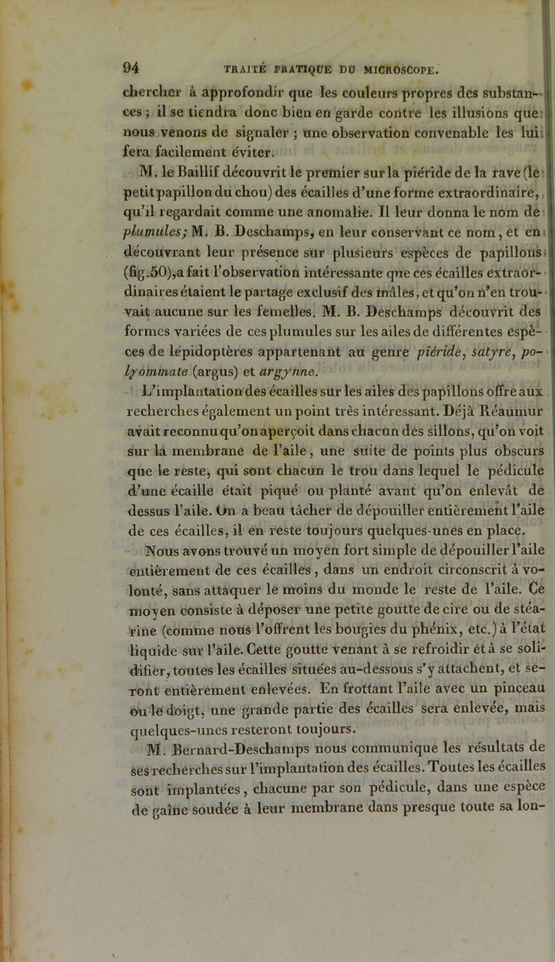 chercher à approfondir que les couleurs propres des substan- ces ; il se tiendra donc bien en garde contre les illusions que nous venons de signaler ; une observation convenable les lui fera facilement e'viter. M. le Baillif découvrit le premier sur la piéride de la rave (le petitpapillonduchou) des écailies d’une forme extraordinaire, qu’il regardait comme une anomalie. Il leur donna le nom de plumules; M. B. Deschamps, en leur conservant ce nom, et en découvrant leur présence sur plusieurs espèces de papillons (fig.50),afait l’observation intéressante que ces écailles extraor- dinaires étaient le partage exclusif des mâles, et qu’on n’en trou- vait aucune sur les femelles. M. B. Deschamps découvrit des formes variées de cesplumules sur les ailes de différentes espè- ces de lépidoptères appartenant au genre piéride, satyre, po- lyommate (argus) et argynne. L’implantation des écailles sur les ailes des papillons offre aux recherches également un point très intéressant. Déjà Réaumur avait reconnu qu’on aperçoit dans chacun des sillons, qu’on voit sur la membrane de l’aile, une suite de points plus obscurs que le reste, qui sont chacun le trou dans lequel le pédicule d’une écaille était piqué ou planté avant qu’on enlevât de dessus l’aile. On a beau tâcher de dépouiller entièrement l’aile de ces écailles, il en reste toujours quelques-unes en place. Nous avons trouvé un moyen fort simple de dépouiller l’aile entièrement de ces écailles, dans un endroit circonscrit à vo- lonté, sans attaquer le moins du monde le reste de l’aile. Ce moyen consiste à déposer une petite goutte de cire ou de stéa- rine (comme nous l’offrent les bougies du phénix, etc.) à l’état liquide sur l’aile. Cette goutte venant à se refroidir étà se soli- difier, toutes les écailles situées au-dessous s’y attachent, et se- ront entièrement enlevées. En frottant l’aile avec un pinceau ou le doigt, une grande partie des écailles sera enlevée, mais quelques-unes resteront toujours. M. Bernard-Deschainps nous communique les résultats de ses recherches sur l’implantation des écailles. Toutes les écailles sont implantées, chacune par son pédicule, dans une espèce de gaine soudée à leur membrane dans presque toute sa Ion-