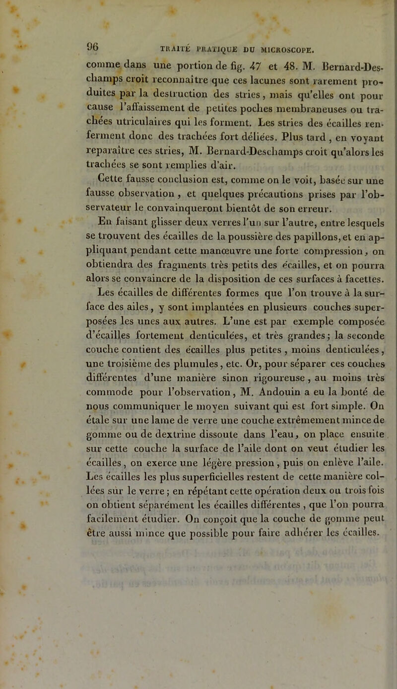 comme dans une portion de fig. 47 et 48. M. Bernard-Des- cliamps croit reconnaître que ces lacunes sont rarement pro- duites par la destruction des stries, mais qu’elles ont pour cause l’aflaissement de petites poches membraneuses ou tra- chées utriculaires qui les forment. Les stries des écailles ren- ferment donc des trachées fort déliées. Plus tard , en voyant reparaître ces stries, M. Bernard-Descliamps croit qu’alors les trachées se sont remplies d’air. Cette fausse conclusion est, comme on le voit, basée sur une fausse observation , et quelques précautions prises par l’ob- servateur le convainqueront bientôt de son erreur. En faisant glisser deux verres l'un sur l’autre, entre lesquels se trouvent des écailles de la poussière des papillons, et en ap- pliquant pendant cette manœuvre une forte compression, on obtiendra des fragments très petits des écailles, et on pourra alors se convaincre de la disposition de ces surfaces à facettes. Les écailles de différentes formes que l’on trouve à la sur- face des ailes, y sont implantées en plusieurs couches super- posées les unes aux autres. L’une est par exemple composée d’écailles fortement denticulées, et très grandes; la seconde couche contient des écailles plus petites , moins denticulées, une troisième des plumules, etc. Or, pour séparer ces couches différentes d’une manière sinon rigoureuse , au moins très commode pour l’observation, M. Andouin a eu la bonté de nous communiquer le moyen suivant qui est fort simple. On étale sur une lame de verre une couche extrêmement mince de gomme ou de dextrine dissoute dans l’eau, on place ensuite sur cette couche la surface de l’aile dont on veut étudier les écailles, on exerce une légère pression , puis on enlève l’aile. Les écailles les plus superficielles restent de cette manière col- lées sur le verre ; en répétant cette opération deux ou trois fois on obtient séparément les écailles différentes , que l’on pourra facilement étudier. On conçoit que la couche de gomme peut être aussi mince que possible pour faire adhérer les écailles.