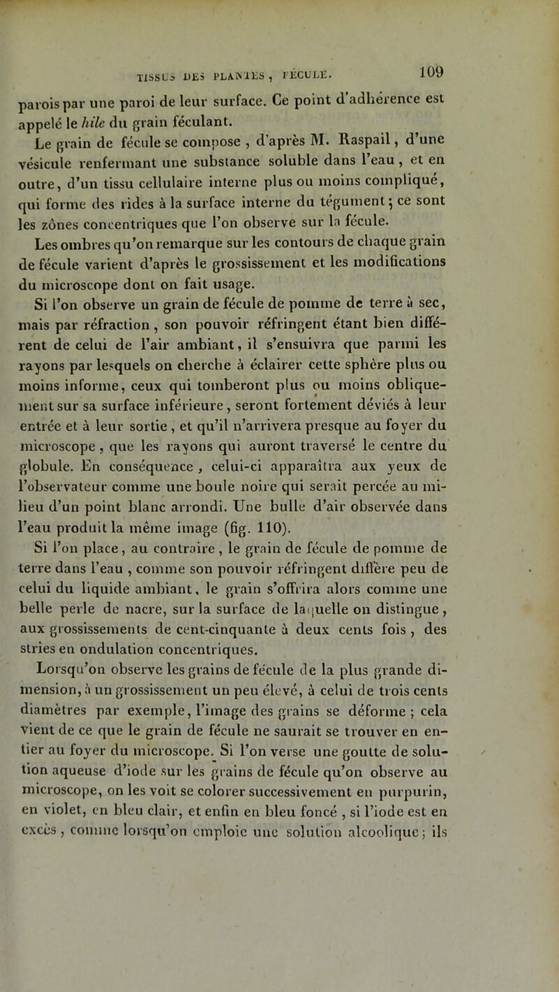parois par une paroi de leur surface. Ce point d adhérence est appelé le hile du grain féculant. Le grain de fécule se compose , d’après M. Raspail, d une vésicule renfermant une substance soluble dans 1 eau , et en outre, d’un tissu cellulaire interne plus ou moins compliqué, qui forme des rides à la surface interne du tégument} ce sont les zones concentriques que l’on observe sur la fécule. Les ombres qu’on remarque sur les contours de chaque grain de fécule varient d’après le grossissement et les modifications du microscope dont on fait usage. Si l’on observe un grain de fécule de pomme de terre ù sec, niais par réfraction, son pouvoir réfringent étant bien diffé- rent de celui de l’air ambiant, il s’ensuivra que parmi les rayons par lesquels on cherche à éclairer cette sphère plus ou moins informe, ceux qui tomberont plus ou moins oblique- ment sur sa surface inférieure, seront fortement déviés à leur entrée et à leur sortie, et qu’il n’arrivera presque au foyer du microscope, que les rayons qui auront traversé le centre du globule. En conséquence , celui-ci apparaîtra aux yeux de l’observateur comme une boule noire qui serait percée au mi- lieu d’un point blanc arrondi. Une bulle d’air observée dans l’eau produit la même image (fig. 110). Si l’on place, au contraire, le grain de fécule de pomme de terre dans l’eau , comme son pouvoir réfringent diffère peu de celui du liquide ambiant, le grain s’offrira alors comme une belle perle de nacre, sur la surface de laquelle on distingue, aux grossissements de cent-cinquante à deux cents fois , des stries en ondulation concentriques. Lorsqu’on observe les grains de fécule de la plus grande di- mension, à un grossissement un peu élevé, à celui de trois cents diamètres par exemple, l’image des grains se déforme ; cela vient de ce que le grain de fécule ne saurait se trouver en en- tier au foyer du microscope. Si l’on verse une goutte de solu- tion aqueuse d’iode sur les grains de fécule qu’on observe au microscope, on les voit se colorer successivement en purpurin, en violet, en bleu clair, et enfin en bleu foncé , si l’iode est en excès, comme lorsqu’on emploie une solution alcoolique; ils