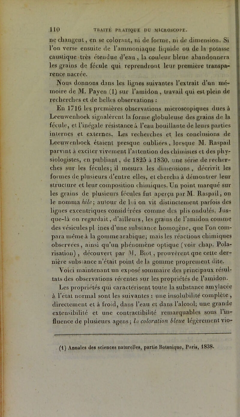 ne changeuL, en se colorant, ni de forme, ni de dimension. Si l’on verse ensuite de l’ammoniaque liquide ou de la potasse caustique très étendue d’eau, la couleur bleue abandonnera les grains de fécule qui reprendront leur première transpa- rence nacrée. Nous donnons dans les lignes suivantes l’extrait d’un mé- moire de M. Payen (1) sur l’amidon , travail qui est plein de recherches et de belles observations : En 1716 les premières observations microscopiques dues à Leeuwenlioek signalèrent la forme globuleuse des grains de la fécule, et l’inégale résistances l’eau bouillante de leurs parties internes et externes. Les recherches et les conclusions de Leeuwenlioek étaient presque oubliées , lorsque M. Raspail parvint à exciter vivement l’attention des chimistes et des phy- siologistes, en publiant, de 1825 à 1830, une série de recher- ches sur les fécules; il mesura les dimensions , décrivit les formes de plusieurs d’entre elles, et chercha à démontrer leur structure et leur composition chimiques. Un point marqué sur les grains de plusieurs fécules fut aperçu par M. Raspail, on le nomma hile) autour de lui on Ait distinctement parfois des lignes excentriques considérées comme des plis ondulés. Jus- que-là on regardait, d’ailleurs, les grains de l’amidon comme des vésicules pl ines d’une substance homogène, que l’on com- para même à la go mute arabique; mais les réactions chimiques observées, ainsi qu’un phénomène optique (voir chap. Pola- risation) , découvert par i\I. Biol , prouvèrent que cette der- nière substance n’était point de la gomme proprement dite. Voici maintenant un exposé sommaire des principaux résul- tats des observations récentes sur les propriétés de l’amidon. Les propriétés qui caractérisent toute la substance amylacée à l’état normal sont les suivantes : une insolubilité complète , directement et à froid, dans l’eau et dans l’alcool; une grande extensibilité et une contractibilité remarquables sous l’in- fluence de plusieurs ageus; la coloration bleue légèrement vio- (1) Annales des sciences naturelles, partie botanique, Pari», 1838.
