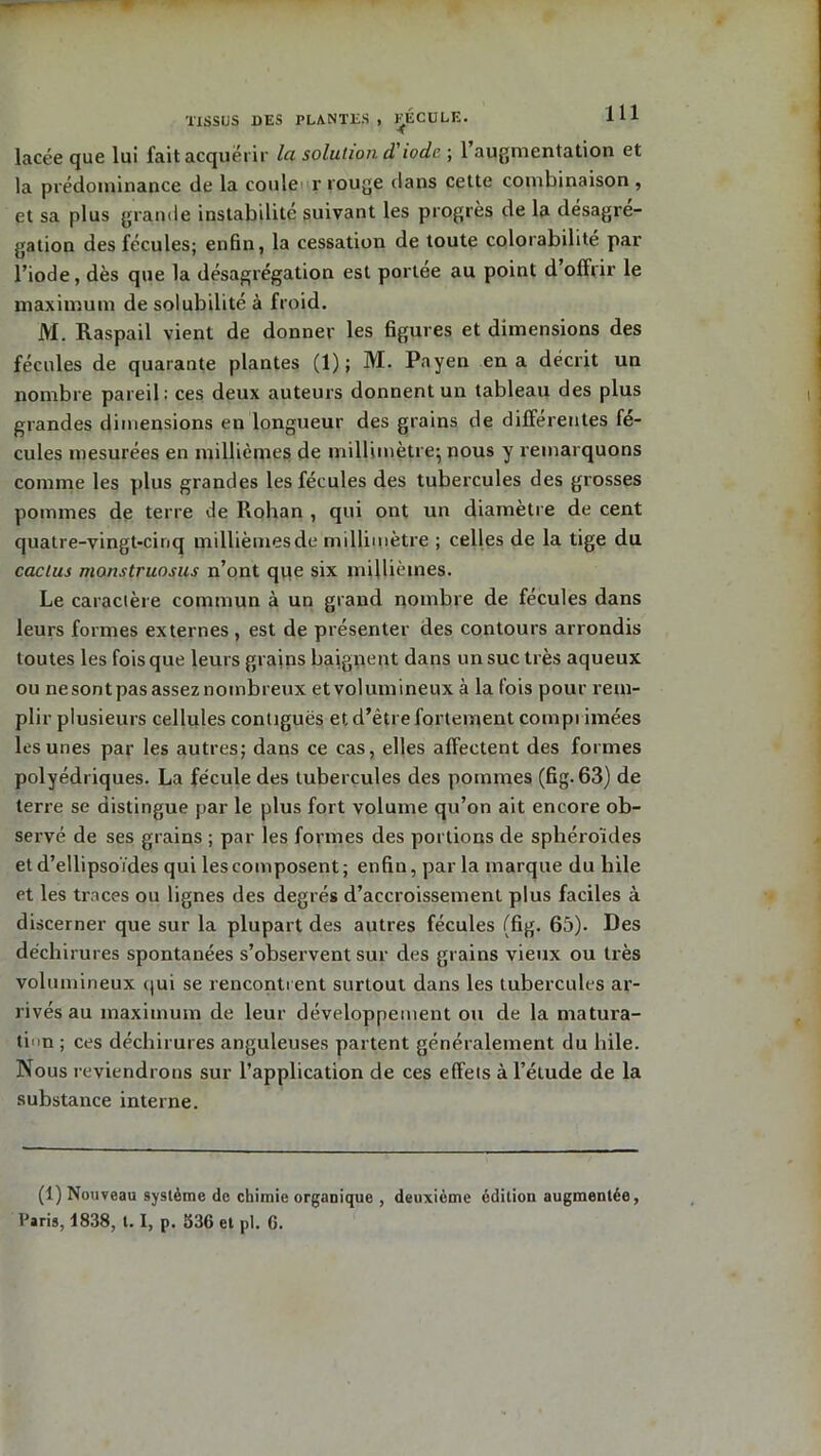 TISSUS DES PLANTES , RECULE. lacée que lui fait acquérir la solution d'iode ; 1 augmentation et la prédominance de la coule r rouge dans cette combinaison , et sa plus grande instabilité suivant les progrès de la désagré- gation des fécules; enfin, la cessation de toute colorabilité par l’iode, dès que la désagrégation est portée au point d offrir le maximum de solubilité à froid. M. Raspail vient de donner les figures et dimensions des fécules de quarante plantes (1); M. Payen en a décrit un nombre pareil: ces deux auteurs donnent un tableau des plus grandes dimensions en longueur des grains de différentes fé- cules mesurées en millièmes de millimètre; nous y remarquons comme les plus grandes les fécules des tubercules des grosses pommes de terre de Rohan , qui ont un diamètre de cent quatre-vingt-cinq millièmes de millimètre ; celles de la tige du cactus manstruosus n’ont que six millièmes. Le caractère commun à un grand nombre de fécules dans leurs formes externes , est de présenter des contours arrondis toutes les fois que leurs grains baignent dans un suc très aqueux ou nesont pas assez nombreux et volumineux à la fois pour rem- plir plusieurs cellules contiguës et d’étre fortement comprimées les unes par les autres; dans ce cas, elles affectent des formes polyédriques. La fécule des tubercules des pommes (fig. 63) de terre se distingue par le plus fort volume qu’on ait encore ob- servé de ses grains ; par les formes des portions de sphéroïdes et d’ellipsoïdes qui les composent ; enfin, par la marque du bile et les traces ou lignes des degrés d’accroissement plus faciles à discerner que sur la plupart des autres fécules (fig. 65). Des déchirures spontanées s’observent sur des grains vieux ou très volumineux qui se rencontrent surtout dans les tubercules ar- rivés au maximum de leur développement ou de la matura- tin ; ces déchirures anguleuses partent généralement du hile. Nous reviendrons sur l’application de ces effets à l’élude de la substance interne. (1) Nouveau système de chimie organique , deuxième édition augmentée, Paris, 1838, 1.1, p. 536 et pl. 6.
