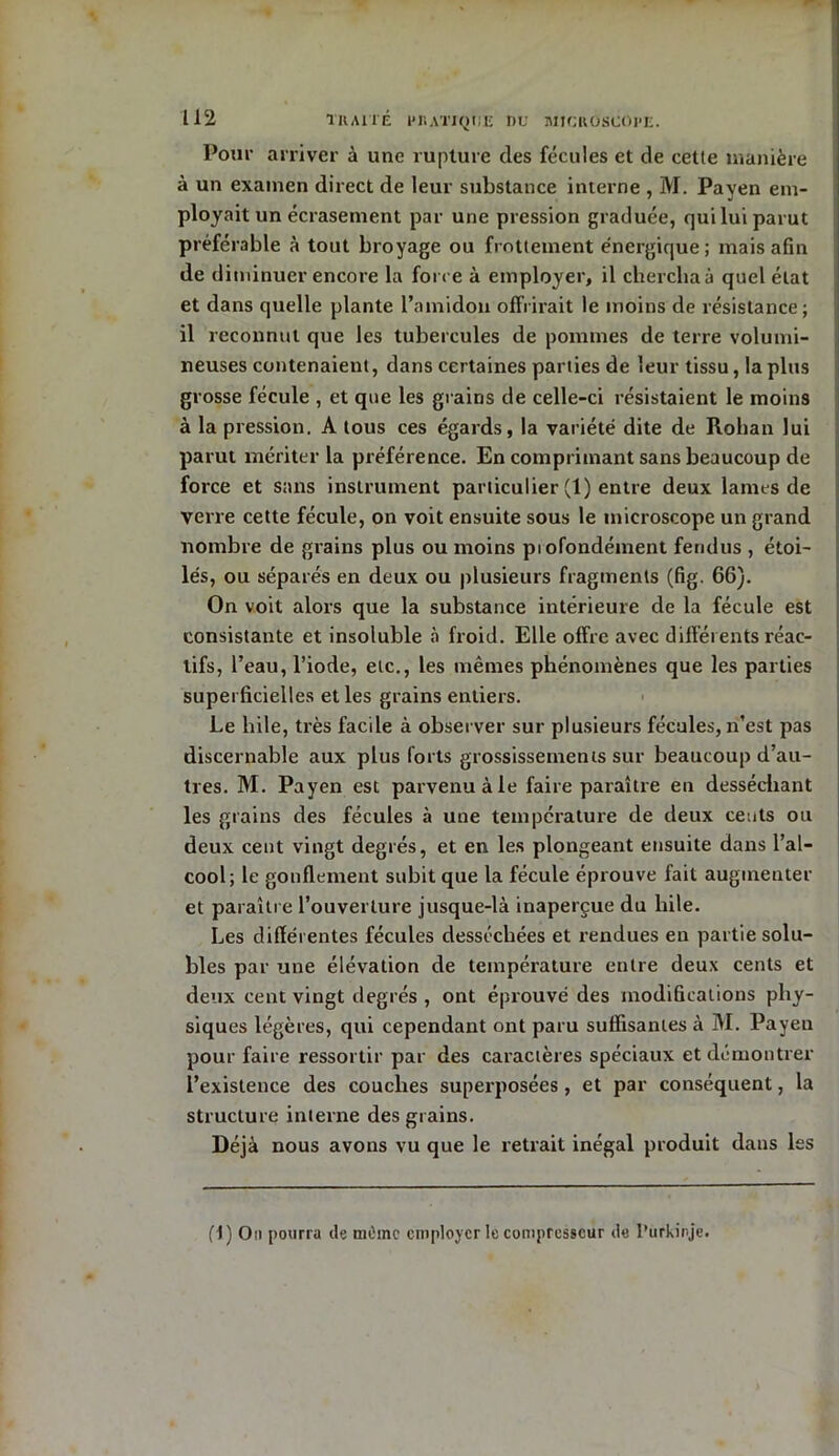 Pour arriver à une rupture des fécules et de cetle manière à un examen direct de leur substance interne , M. Payen em- ployait un écrasement par une pression graduée, qui lui parut préférable à tout broyage ou frottement énergique; mais afin de diminuer encore la force à employer, il chercha à quel état et dans quelle plante l’amidon offrirait le moins de résistance; il reconnut que les tubercules de pommes de terre volumi- neuses contenaient, dans certaines parties de leur tissu, la plus grosse fécule , et que les grains de celle-ci résistaient le moins à la pression. A tous ces égards, la variété dite de Rohan lui parut mériter la préférence. En comprimant sans beaucoup de force et sans instrument particulier (1) entre deux lames de verre cette fécule, on voit ensuite sous le microscope un grand nombre de grains plus ou moins piofondément fendus , étoi- lés, ou séparés en deux ou plusieurs fragments (fig. 66). On voit alors que la substance intérieure de la fécule est consistante et insoluble à froid. Elle offre avec différents réac- tifs, l’eau, l’iode, etc., les mêmes phénomènes que les parties superficielles elles grains entiers. Le hile, très facile à observer sur plusieurs fécules, n’est pas discernable aux plus forts grossissements sur beaucoup d’au- tres. M. Payen est parvenu à le faire paraître en desséchant les grains des fécules à une température de deux cents ou deux cent vingt degrés, et en les plongeant ensuite dans l’al- cool; le gonflement subit que la fécule éprouve fait augmenter et paraître l’ouverture jusque-là inaperçue du bile. Les différentes fécules desséchées et rendues en partie solu- bles par une élévation de température entre deux cents et deux cent vingt degrés, ont éprouvé des modifications phy- siques légères, qui cependant ont paru suffisantes à M. Payen pour faire ressortir par des caractères spéciaux et démontrer l’existence des couches superposées, et par conséquent, la structure interne des grains. Déjà nous avons vu que le retrait inégal produit dans les fl ) Ou pourra de tnOinc employer le compresseur de l’urkinje.