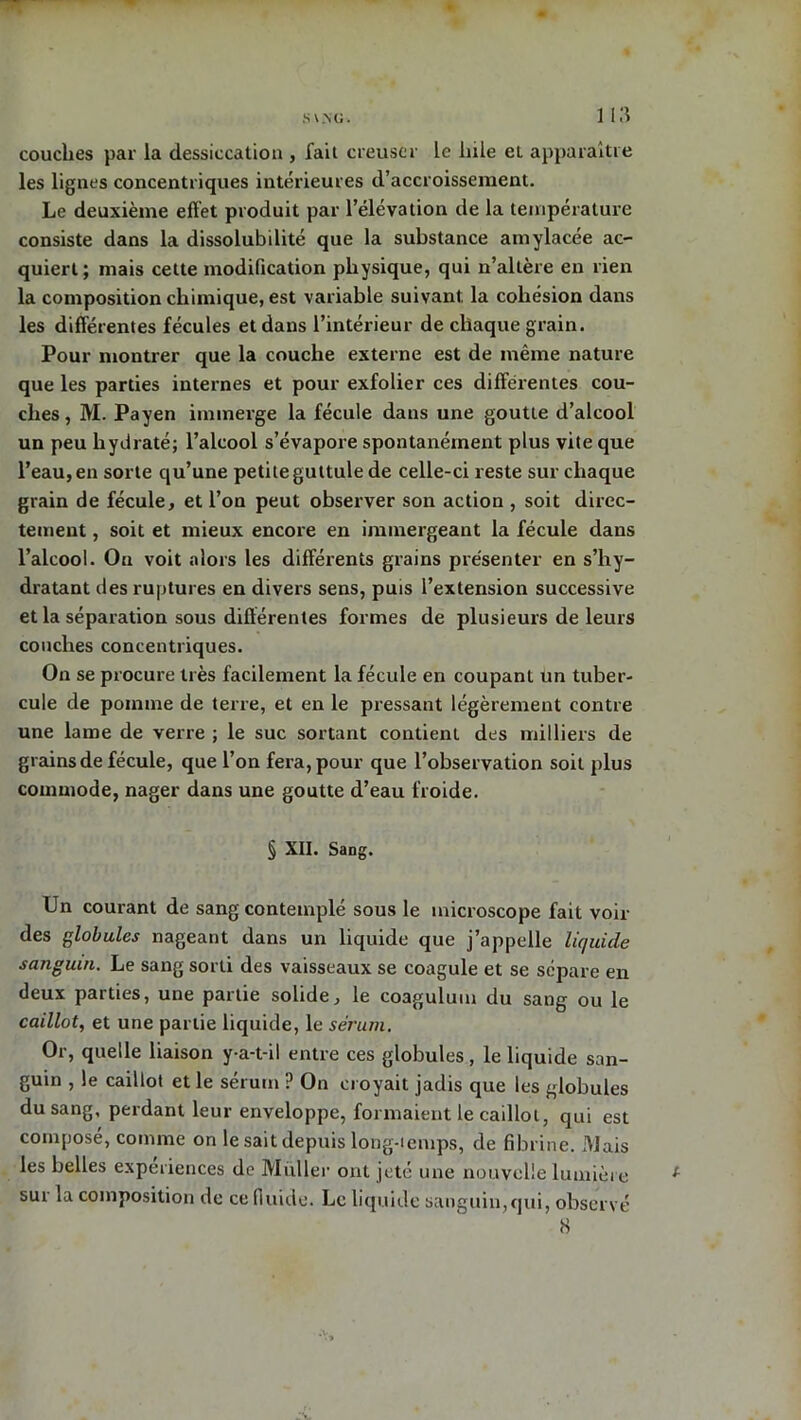 couches par la dessiccation , fait creuser le laie et apparaître les lignes concentriques intérieures d’accroissement. Le deuxième effet produit par l’élévation de la température consiste dans la dissolubilité que la substance amylacée ac- quiert; mais cette modification physique, qui n’altère en rien la composition chimique, est variable suivant la cohésion dans les différentes fécules et dans l’intérieur de chaque grain. Pour montrer que la couche externe est de même nature que les parties internes et pour exfolier ces différentes cou- ches , M. Payen immerge la fécule dans une goutte d’alcool un peu hydraté; l’alcool s’évapore spontanément plus vite que l’eau, en sorte qu’une petiteguttule de celle-ci reste sur chaque grain de fécule, et l’on peut observer son action , soit direc- tement , soit et mieux encore en immergeant la fécule dans l’alcool. On voit alors les différents grains présenter en s’hy- dratant des ruptures en divers sens, puis l’extension successive et la séparation sous différentes formes de plusieurs de leurs couches concentriques. On se procure très facilement la fécule en coupant un tuber- cule de pomme de terre, et en le pressant légèrement contre une lame de verre ; le suc sortant contient des milliers de grains de fécule, que l’on fera, pour que l’observation soit plus commode, nager dans une goutte d’eau froide. § XII. Sang. Un courant de sang contemplé sous le microscope fait voir des globules nageant dans un liquide que j’appelle liquide sanguin. Le sang sorti des vaisseaux se coagule et se sépare en deux parties, une partie solide, le coagulum du sang ou le caillot, et une partie liquide, le sérum. Or, quelle liaison y a-t-il entre ces globules , le liquide san- guin , le caillot et le sérum ? On croyait jadis que les globules du sang, perdant leur enveloppe, formaient le caillot, qui est composé, comme on le sait depuis long-temps, de fibrine. Mais les belles expériences de Millier ont jeté une nouvelle lumière sur la composition de ce fluide. Le liquide sanguin,qui, observé