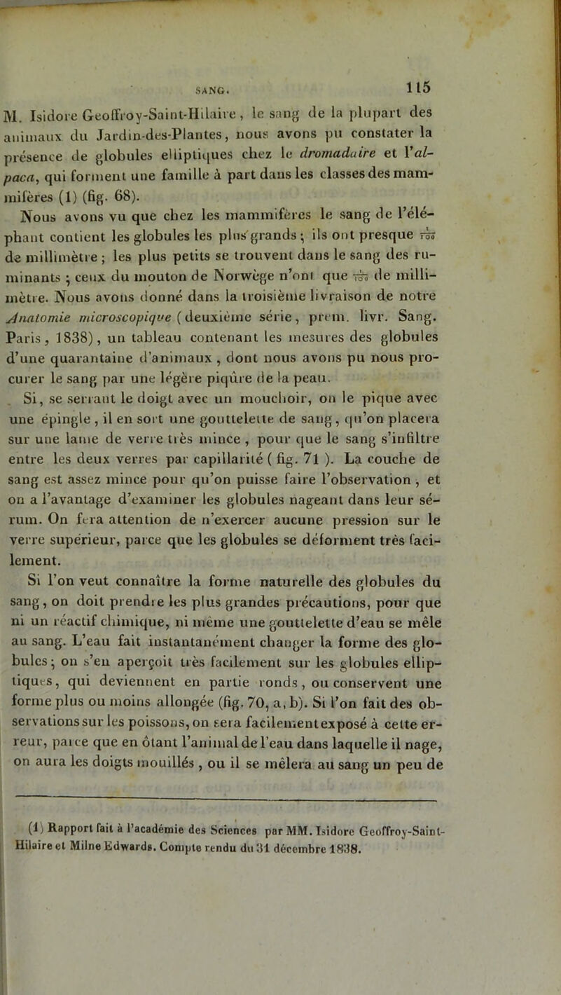 SANG. M. Isidore Geoffroy-Saint-Hilaire, le sang de la plupart des animaux du Jardin-des-Plantes, nous avons pu constater la présence de globules elliptiques chez le dromadaire et Val- paca, qui forment une famille à part dans les classes des mam- mifères (1) (fig. 68). Nous avons vu que chez les mammifères le sang de l’élé- phant contient les globules les plus'grands; ils ont presque rh de millimètre ; les plus petits se trouvent dans le sang des ru- minants ; ceux du mouton de Norwège n’ont que jt» de milli- mètre. Nous avons donné dans la troisième livraison de notre Anatomie microscopiqve (deuxième série, prem. livr. Sang. Paris, 1838), un tableau contenant les mesures des globules d’une quarantaine d’animaux , dont nous avons pu nous pro- curer le sang par une légère piqûre de la peau. Si, se serrant le doigt avec un mouchoir, on le pique avec une épingle , il en sort une gouttelette de sang , qu’on placera sur une lame de verre tiès mince , pour que le sang s’infiltre entre les deux verres par capillarité ( fig. 71). La couche de sang est assez mince pour qu’on puisse faire l’observation , et on a l’avantage d’examiner les globules nageant dans leur sé- rum. On fera attention de n’exercer aucune pression sur le verre supérieur, parce que les globules se déforment très faci- lement. Si l’on veut connaître la forme naturelle des globules du sang, on doit prendre les plus grandes précautions, pour que ni un réactif chimique, ni même une gouttelette d’eau se mêle au sang. L’eau fait instantanément changer la forme des glo- bules; on s’eu aperçoit très facilement sur les globules ellip- tiques, qui deviennent en partie ronds, ou conservent une forme plus ou moins allongée (fig. 70, a, b). Si l’on fait des ob- servations sur les poissons, on sera facilementexposé à celte er- reur, parce que en ôtant l’animal de l’eau dans laquelle il nage, on aura les doigts mouillés , ou il se mêlera au sang un peu de (1) Rapport fait à l’académie des Sciences par MM. Isidore Geoffroy-Saint- Hilaire et Milne Edwards. Compte rendu du 31 décembre 1H38.