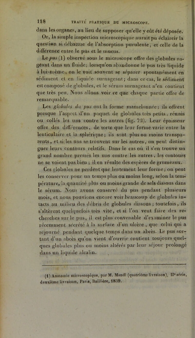 dans les organes, au lieu de supposer qu’elle y eût été déposée. Or, la simple inspection microscopique aurait pu éclaircir la question si débattue de l’absorption purulente, et celle de la différence entre le pus et le mucus. Le^usfl) observé sous le microscope offre des globules na- geant dans un fluide; lorsqu’on abandonne le pus très liquide à lui-même, on le voit souvent se séparer spontanément en sédiment et en liquide surnageant ; dans ce cas, le sédiment est composé de globules, et le sérum surnageant n’en contient que très peu. Nous allons voir ce que chaque partie offre de remarquable. Les globules du pus ont la forme mamelonnée; ils offrent presque l’aspect d’un paquet de globules très petits, réunis ou collés les uns contre les autres (fig. 72). Leur épaisseur offre des différences, de sorte que leur forme varie entre la lenticulaire et la sphérique; ils sont plus ou moins transpa- rents, et si les uns se trouvent sur les autres, on peut distin- guer leurs contours relatifs. Dans le cas ou il s’en trouve un grand nombre pressés les uns contre les autres , les contours ne se voient pas bien ; il en résulte des espèces de grumeaux. Ces globules ne perdent que lentement leur forme; on peut les conserver pour un temps plus ou moins long, selon la tem- pérature, la quantité plus ou moins grande de sels dissous dans le sérum. Nous avons conservé du pus pendant plusieurs mois, et nous pouvions encore voir beaucoup de globules in- tacts au milieu des débris de globules dissous ; toutefois, ils s’altèrent quelquefois très vite, et si l’on veut faire des re- cherches sur le pus, il est plus convenable d’examiner le pus récemment sécrété à la surface d’un ulcère , que celui qui a séjourné pendant quelque temps dans un abcès. Le pus sor- tant d’un abcès qu’on vient d’ouvrir contient toujours quel- ques globules plus ou moins altérés par leur séjour prolonge dans un liquide alcalin. (1) Anatomie microscopique, par M. Mandl (quatrième livraison), IIe série, deuxième livraison, Paris, Baillière, 1839.