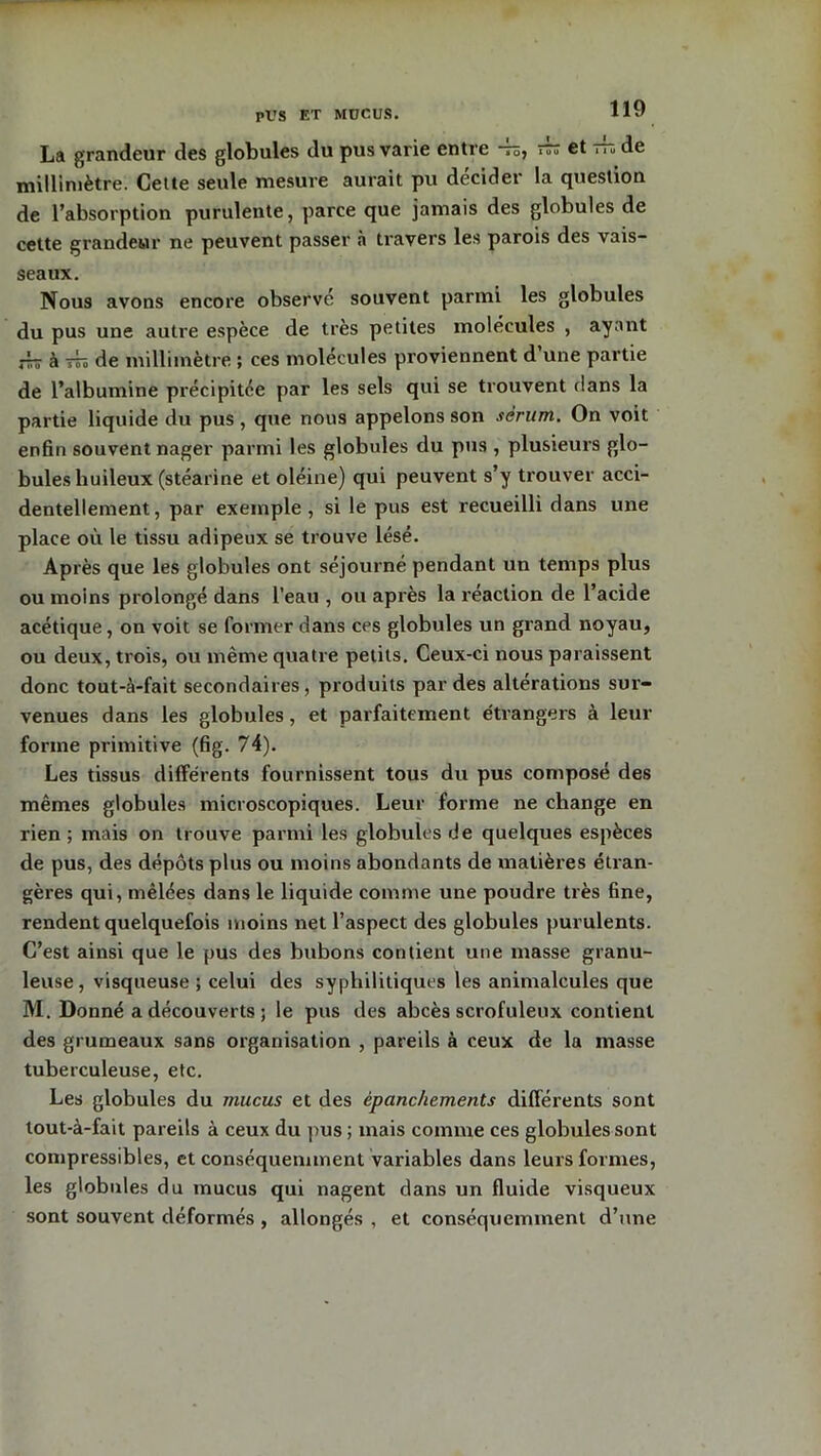 PUS ET MUCUS. La grandeur des globules du pus varie entre -b, rb et rb de millimètre. Cette seule mesure aurait pu décider la question de l’absorption purulente, parce que jamais des globules de cette grandeur ne peuvent passer à travers les parois des vais- seaux. Nous avons encore observé souvent parmi les globules du pus une autre espèce de très petites molécules , ayant rb à rb de millimètre ; ces molécules proviennent d une partie de l’albumine précipitée par les sels qui se trouvent dans la partie liquide du pus , que nous appelons son sérum. On voit enfin souvent nager parmi les globules du pus , plusieurs glo- bules huileux (stéarine et oléine) qui peuvent s’y trouver acci- dentellement, par exemple, si le pus est recueilli dans une place où le tissu adipeux se trouve lésé. Après que les globules ont séjourné pendant un temps plus ou moins prolongé dans l’eau , ou après la réaction de l’acide acétique, on voit se former dans ces globules un grand noyau, ou deux, trois, ou même quatre petits. Ceux-ci nous paraissent donc tout-à-fait secondaires, produits par des altérations sur- venues dans les globules, et parfaitement étrangers à leur forme primitive (fig. 74). Les tissus différents fournissent tous du pus composé des mêmes globules microscopiques. Leur forme ne change en rien ; mais on trouve parmi les globules de quelques espèces de pus, des dépôts plus ou moins abondants de matières étian- gères qui, mêlées dans le liquide comme une poudre très fine, rendent quelquefois moins net l’aspect des globules purulents. C’est ainsi que le pus des bubons contient une masse granu- leuse, visqueuse ; celui des syphilitiques les animalcules que M. Donné a découverts ; le pus des abcès scrofuleux contient des grumeaux sans organisation , pareils à ceux de la masse tuberculeuse, etc. Les globules du mucus et des épanchements différents sont tout-à-fait pareils à ceux du pus ; mais comme ces globules sont compressibles, et conséquemment variables dans leurs formes, les globules du mucus qui nagent dans un fluide visqueux sont souvent déformés , allongés , et conséquemment d’une