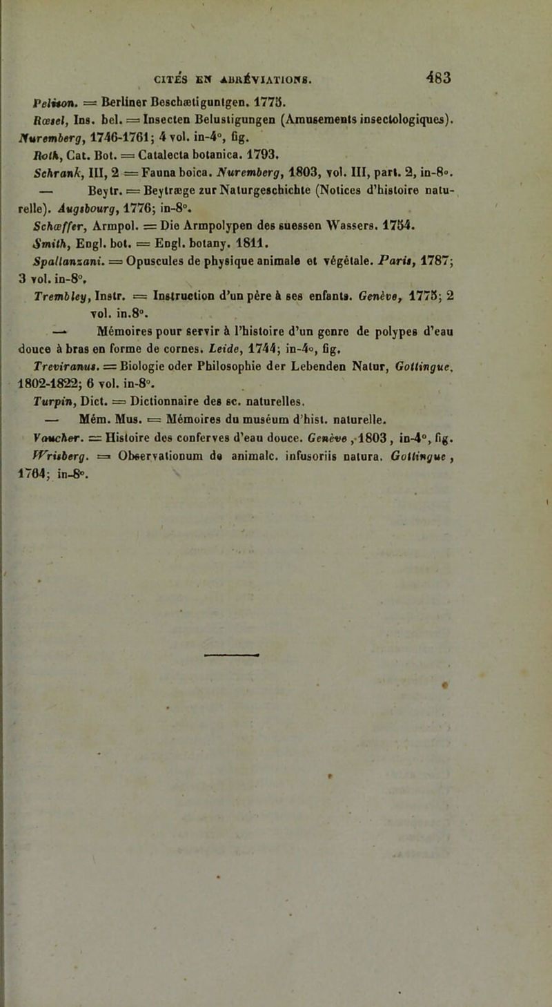 Feliton. = Berliner Beschætigunlgen. 1775. Rœiel, Ins. bel. = Insecten Belustigungen (Amusements insectologiques). Nuremberg, 1746-1761; 4 vol. in-4°, Cg. IiolS, Cat. Bot. = Catalecta botanica. 1793. Schranh, III, 2 = Fauna boica. Nuremberg, 1803, vol. III, pari. 2, in-8°. — Beytr. = Beytræge zur Nalurgeschichte (Notices d’histoire natu- relle). Augibourg, 1776; in-8°. Schœffer, Armpol. = Die Armpolypen des suessen Wassers. 1754. Smith, Engl. bot. = Engl, botany. 1811. Spallansani. — Opuscules de physique animale et végétale. Parti, 1787; 3 vol. in-8°. Tremb ley, Instr. — Instruction d’un père à ses enfants. Genève, 1775; 2 vol. in.8°. — Mémoires pour servir à l’histoire d’un genre de polypes d’eau douce à bras en forme de cornes. Leide, 1744; in-4<>, Cg. Treviranut. = Biologie oder Philosophie der Lebenden Natur, Gottingue, 1802-1822; 6 vol. in-8°. Turpin, Dict. = Dictionnaire des 6C. naturelles. — Mém. Mus. «= Mémoires du muséum d’hist. naturelle. Vaucher. — Histoire dos conferves d’eau douce. Genève ,1803, in-4°, fig. tVrûberg. =» Observationum d# animale, infusoriis natura. Gottingue , 1764; in-8°. 9
