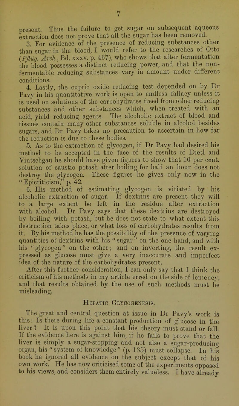 prGS6iit. Thus tli6 fuilurB to ^st sugfir ou suhssQ^UGnt cK^ugous extraction does not prove that all the suyar has been removed. 3. For evidence of the presence of reducing substances other than sugar in the blood, I would refer to the researches of Otto {PJliig. Arch., Bd. xxxv. p. 467), who shows that after fermentation the blood possesses a distinct reducing power, and that the non- fermentable reducing substances vary in amount under different conditions. 4. Lastly, the cupric oxide reducing test depended on by Dr Pavy in his quantitative work is open to endless fallacy unless it is used on solutions of the carbohydrates freed from other reducing substances and other substances wliich, when treated with an acid, yield reducing agents. The alcoholic extract of blood and tissues contain many other substances soluble in alcohol besides sugars, and Dr Pavy takes no precaution to ascertain in how far the reduction is due to these bodies. 5. As to the extraction of glycogen, if Dr Pavy had desired liis method to be accepted in the face of the results of Diet! and Vintschgau he should have given figures to show that 10 per cent, solution of caustic potash after boiling for half an hour does not destroy the glycogen. These figures he gives only now in the “ Epicriticism,” p. 42. 6. His method of estimating glycogen is vitiated by his alcoholic extraction of sugar. If dextrins are present they will to a large extent be left in the residue after extraction with alcohol. Dr Pavy says that these dextrins are destroyed by boiling with potash, but he does not state to what extent this destruction takes place, or what loss of carbohydrates results from it. By his method he has the possibility of the presence of varying quantities of dextrins with his “sugar” ou the one hand, and with his “glycogen” on the other; and on inverting, the result ex- pressed as glucose must give a very inaccurate and imperfect idea of the nature of the carbohydrates present. After this further consideration, I can only say that I think the criticism of his methods in my article erred on the side of leniency, and that results obtained by the use of such methods must be misleading. Hepatic Glycogenesis. The great and central question at issue in Dr Pavy’s work is this; Is there during life a constant production of glucose in the liver ? It is upon this point that his theory must stand or fall. If the evidence here is against him, if he fails to prove that the liver is simply a sugar-stopping and not also a sugar-producing organ, his “system of knowledge” (p. 135) must collapse. In his book he ignored all evidence on the subject except that of his own work. He has now eriticised some of the experiments opposed to his views, and considers them entirely valueless. I have already