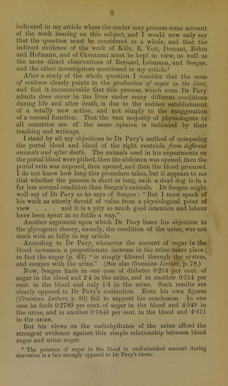 indicated in my article where the reader may procure some account ot the work bearing on this subject, and I would now only say that the question must be considered as a whole, and that the indirect evidence of the work of Kiilz, E. Voit, Demant, Bohm and Hofmann, and of Cavazzani must be kept in view, as well as the more direct observations of Bernard, Lehmann, and Seegen, and the other investigators mentioned in my articled After a study of the whole question I consider that the mass of evidence clearly points to the prodvxition of sugar in the liver, and find it inconceivable that tliis process, which even Dr Pavy admits does occur in the liver under many different conditions during life and after death, is due to the sudden establishment of a totally new action, and not simply to the exaggeration of a normal function. That the vast majority of physiologists in all countries are of the same opinion is indicated by their teaching and writings. I stand by all my objections to Dr Pavy’s method of comparing the portal blood and blood of the right ventricle from different animals and after death. The animals used in his experiments on the portal blood were pithed, then the abdomen was opened, then the portal vein was exposed, then opened, and then the blood procured. I do not know how long this procedure takes, but it appears to me that whether the process is short or long, such a dead dog is in a far less normal condition than Seegen’s animals. Dr Seegen might well say of Dr Pavy as he says of Seegen : “ But I must speak of his work as utterly devoid of value from a physiological point of view . . . and it is a pity so much good intention and labour have been spent in so futile a way.” Another argument upon which Dr Pavy bases his objection to the glycogenic theory, namely, the condition of the urine, was not dealt with so fully in my article. According to Dr Pavy, whenever the amount of sugar in the blood increases, a proportionate increase in the urine takes place; in fact the sugar (p. 63) “is simply filtered through the system, and escapes with the urine.” (See also Croonian Lecture, p. 78.) Now, Seegen finds in one case of diabetes 0'254 per cent, of sugar in the blood and 24 in the urine, and in another 0'314 per cent, in the blood and only 14 in the urine. Such results are clearly opposed to Dr Pavy’s contention. Even his own figures {Croonian Lecture, p. 80) fail to support his conclusion. In one case he finds 0‘2789 per cent, of sugar in the blood and 4'549 in the urine, and in another 04848 per cent, in the blood and 4*811 in the urine. But his views on the carbohydrates of the urine afford the strongest evidence against this simple relationship between blood sugar and urine sugar. ’ The presence of su^ar in the blood in undiminished amount during starvation is a fact strongly opposed to Dr Pavy’s views.