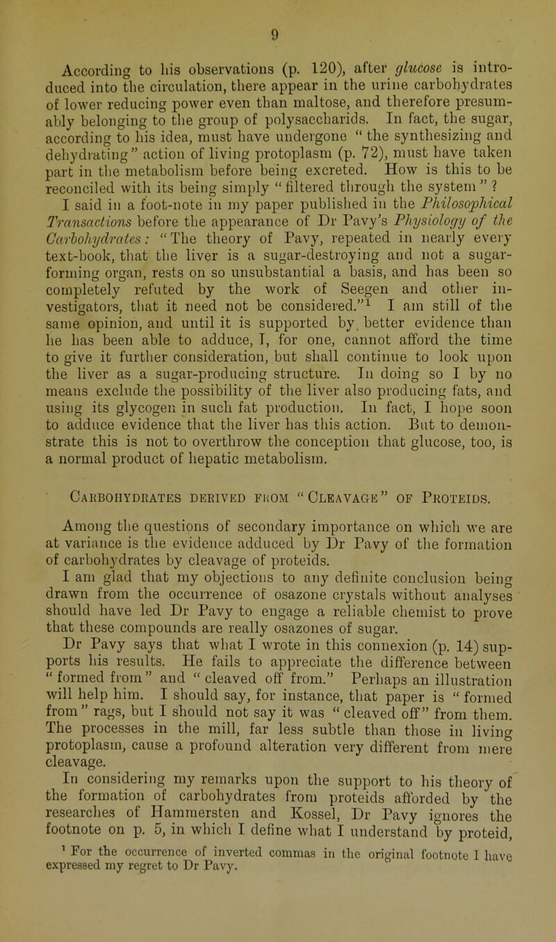 According to liis observations (p. 120), after glucose is intro- duced into tlie circulation, there appear in the urine carbohydrates of lower reducing power even than maltose, and therefore presum- ably belonging to tlie group of polysaccharids. In fact, the sugar, according to his idea, must have undergone “ the synthesizing and dehydrating” action of living protoplasm (p. 72), must have taken part in tlie metabolism before being excreted. How is this to be reconciled with its being simply “ filtered through the system ” ? I said in a foot-note in my paper published in the Philosophical Transactions before the appearance of Dr Pavy’s Physiology of the Carbohydrates: “The theory of Pavy, repeated in nearly every text-book, that the liver is a sugar-destroying and not a sugar- forming organ, rests on so unsubstantial a basis, and has been so completely refuted by the work of Seegen and other in- vestigators, that it need not be considered.”^ I am still of the same opinion, and until it is supported by, better evidence than he has been able to adduce, I, for one, cannot afford the time to give it further consideration, but shall continue to look upon the liver as a sugar-producing structure. In doing so I by no means exclude the possibility of the liver also producing fats, and using its glycogen in such fat production. In fact, I hope soon to adduce evidence that the liver has this action. But to demon- strate this is not to overthrow the conception that glucose, too, is a normal product of hepatic metabolism. Cakbohydeates derived fkom “Cleavage” of Proteids. Among the questions of secondary importance on which we are at variance is the evidence adduced by Dr Pavy of the formation of carbohydrates by cleavage of proteids. I am glad that my objections to any definite conclusion being drawn from the occurrence of osazone crystals without analyses should have led Dr Pavy to engage a reliable chemist to prove that these compounds are really osazones of sugar. Dr Pavy says that what I wrote in this connexion (p. 14) sup- ports his results. He fails to appreciate the difference between “ formed from” and “cleaved off from.” Perhaps an illustration will help him. I should say, for instance, that paper is “ formed from” rags, but I should not say it was “ cleaved off” from them. The processes in the mill, far less subtle than those in living protoplasm, cause a profound alteration very different from mere cleavage. In considering my remarks upon the support to his theory of the formation of carbohydrates from proteids afibrded by the researches of Hammersten and Kossel, Dr Pavy ignores the footnote on p. 5, in which I define what I understand by proteid, ’ For the occurrence of inverted commas in the original footnote I have expressed my regret to Dr Pavy.