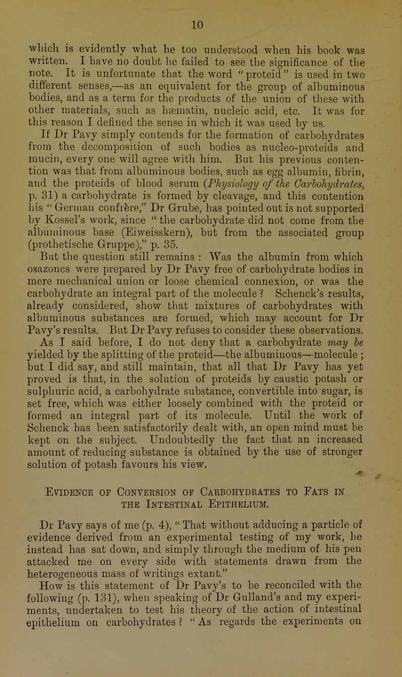 which is evidently what he too understood when his book was written. I have no doubt lie failed to see the significance of the note. It is unfortunate that the word “proteid” is used in two different senses,—as an equivalent for the group of albuminous bodies, and as a term for the products of the union of these with other materials, such as hsematin, nucleic acid, etc. It was for this reason I defined the sense in which it was used by us. If Dr Pavy simply contends for the formation of carbohydrates from the decomposition of such bodies as nucleo-proteids and mucin, every one will agree with him. But his previous conten- tion was that from albuminous bodies, such as egg albumin, fibrin, and the proteids of blood serum {Physiology of the Carbohydrates, p. 31) a carbohydrate is formed by cleavage, and this contention his “German confihre,” Dr Grube, has pointed out is not supported by Kossel’s work, since “ the carbohydrate did not come from the albuminous base (Eiweisskern), but from the associated group (prothetische Gruppe),” p. 35. But the question still remains : Was the albumin from which osazones were prepared by Dr Pavy free of carbohydrate bodies in mere mechanical union or loose chemical connexion, or was the carbohydrate an integral part of the molecule ? Schenck’s results, already considered, show that mixtures of carbohydrates with albuminous substances are formed, which may account for Dr Pavy’s results. But Dr Pavy refuses to consider these observations. As I said before, I do not deny that a carbohydrate may be yielded by the splitting of the proteid—the albuminous—molecule ; but I did say, and still maintain, that all that Dr Pavy has yet proved is that, in the solution of proteids by caustic potash or sulphuric acid, a carbohydrate substance, convertible into sugar, is set free, which was either loosely combined with the proteid or formed an integral part of its molecule. Until the work of Schenck has been satisfactorily dealt with, an open mind must be kept on the subject. Undoubtedly the fact that an increased amount of reducing substance is obtained by the use of stronger solution of potash favours his view. Evidence of Conversion of Carbohydrates to Eats in THE Intestinal Epithelium. Dr Pavy says of me (p. 4), “ That without adducing a particle of evidence derived from an experimental testing of my work, he instead has sat down, and simply through the medium of his pen attacked me on every side with statements drawn from the heterogeneous mass of writings extant.” How is this statement of Dr Pavy’s to be reconciled with the following (p. 131), when speaking of Dr Gulland’s and my experi- ments, undertaken to test his theory of the action of intestinal epithelium on carbohydrates ? “ As regards the experiments on