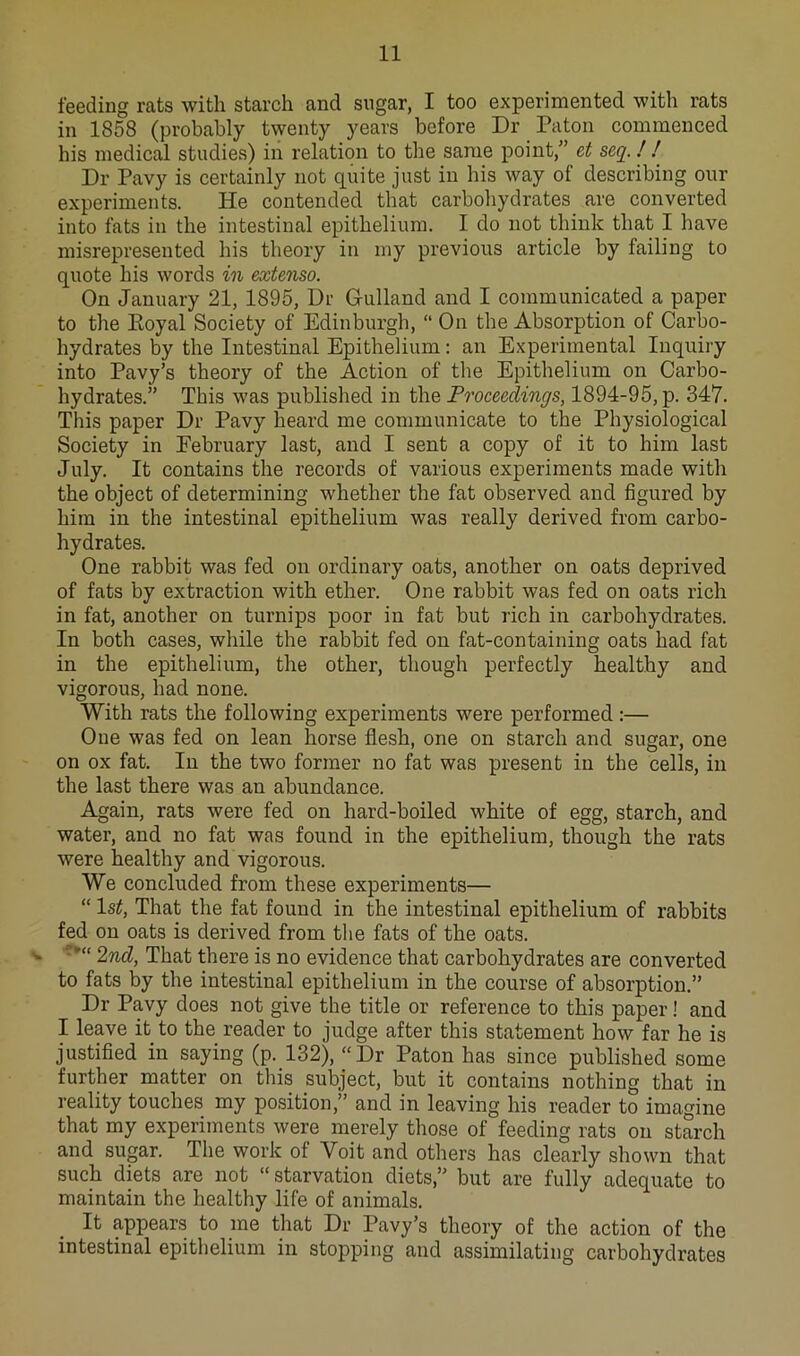 feeding rats with starch and sugar, I too experimented with rats in 1858 (probably twenty years before Dr Pa ton commenced his medical studies) in relation to the same point,” et seq.! ! Dr Pavy is certainly not quite just in his way of describing our experiments. He contended that carboliydrates are converted into fats in the intestinal epithelium. I do not think that I have misrepresented his theory in my previous article by failing to quote his words in extenso. On January 21, 1895, Dr Gulland and I communicated a paper to the Koyal Society of Edinburgh, “ On the Absorption of Carbo- hydrates by the Intestinal Epithelium: an Experimental Inquiry into Pavy’s theory of the Action of the Epithelium on Carbo- hydrates.” This was published in the Proceedings, 1894-95, p. 347. This paper Dr Pavy heard me communicate to the Physiological Society in February last, and I sent a copy of it to him last July. It contains the records of various experiments made with the object of determining whether the fat observed and figured by him in the intestinal epithelium was really derived from carbo- hydrates. One rabbit was fed on ordinary oats, another on oats deprived of fats by extraction with ether. One rabbit was fed on oats rich in fat, another on turnips poor in fat but rich in carbohydrates. In both cases, while the rabbit fed on fat-containing oats had fat in the epithelium, the other, though perfectly healthy and vigorous, had none. With rats the following experiments were performed:— One was fed on lean horse flesh, one on starch and sugar, one on ox fat. In the two former no fat was present in the cells, in the last there was an abundance. Again, rats were fed on hard-boiled white of egg, starch, and water, and no fat was found in the epithelium, though the rats were healthy and vigorous. We concluded from these experiments— “ 1st, That the fat found in the intestinal epithelium of rabbits fed on oats is derived from the fats of the oats. 2nd, That there is no evidence that carbohydrates are converted to fats by the intestinal epithelium in the course of absorption.” Dr Pavy does not give the title or reference to this paper! and I leave it to the reader to judge after this statement how far he is justified in saying (p. 132), ‘‘Dr Paton has since published some further matter on this subject, but it contains nothing that in reality touches my position,” and in leaving his reader to imagine that my experiments were merely those of feeding rats on starch and sugar. The work of Voit and others has clearly shown that such diets are not “ starvation diets,” but are fully adequate to maintain the healthy life of animals. It appears to me that Dr Pavy’s theory of the action of the intestinal epithelium in stopping and assimilating carbohydrates