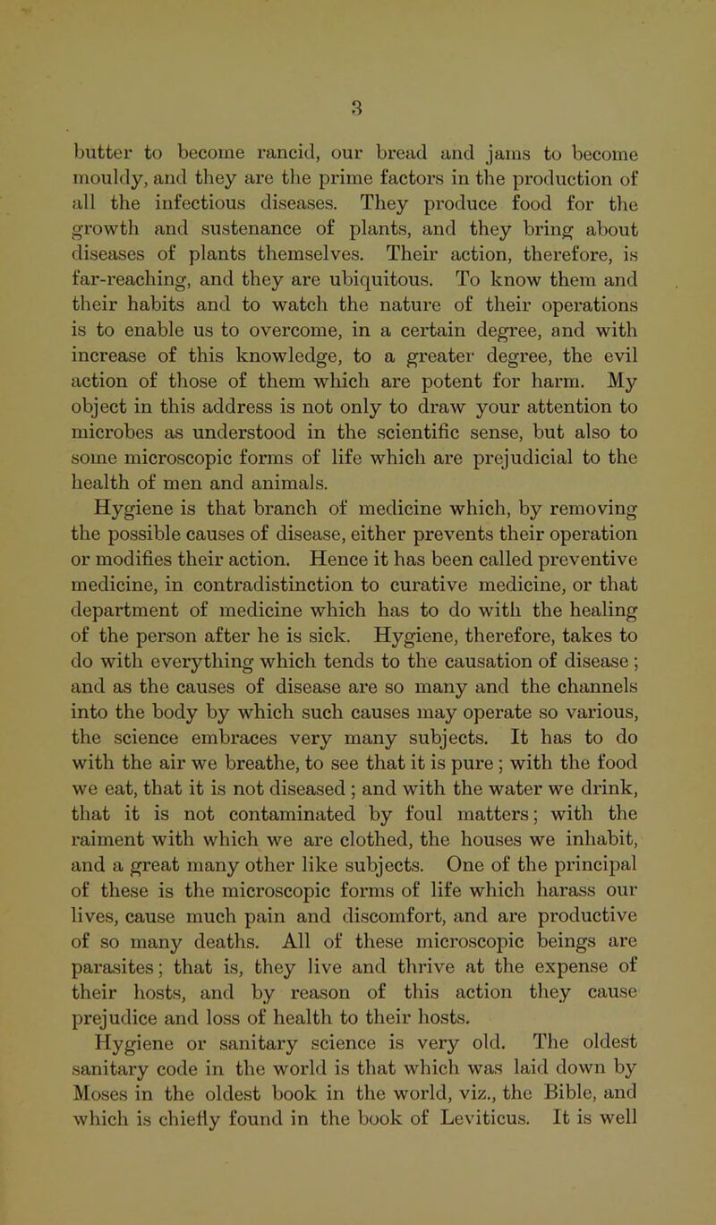 butter to become rancid, our bread and jams to become mouldy, and they are the prime factors in the production of all the infectious diseases. They produce food for the growth and sustenance of plants, and they bring about diseases of plants themselves. Their action, therefore, is fai'-i'eaching, and they are ubiquitous. To know them and their habits and to watch the nature of their operations is to enable us to overcome, in a certain degree, and with increase of this knowledge, to a greater degree, the evil action of those of them which are potent for harm. My object in this address is not only to draw your attention to microbes as understood in the scientific sense, but also to some microscopic forms of life which ai’e prejudicial to the health of men and animals. Hygiene is that branch of medicine which, by removing the possible causes of disease, either prevents their operation or modifies their action. Hence it has been called preventive medicine, in contradistinction to curative medicine, or that department of medicine which has to do with the healing of the person after he is sick. Hygiene, therefore, takes to do with everything which tends to the causation of disease; and as the causes of disease are so many and the channels into the body by which such causes may operate so various, the science embraces very many subjects. It has to do with the air we breathe, to see that it is pure ; with the food we eat, that it is not diseased ; and with the water we drink, that it is not contaminated by foul matters; with the raiment with which we are clothed, the houses we inhabit, and a great many other like subjects. One of the principal of these is the microscopic forms of life which harass our lives, cause much pain and discomfort, and are productive of so many deaths. All of these microscopic beings are parasites; that is, they live and thrive at the expense of their hosts, and by reason of this action they cause prejudice and loss of health to their hosts. Hygiene or sanitary science is very old. The oldest sanitary code in the world is that which was laid down by Moses in the oldest book in the world, viz., the Bible, and which is chiefly found in the book of Leviticus. It is well