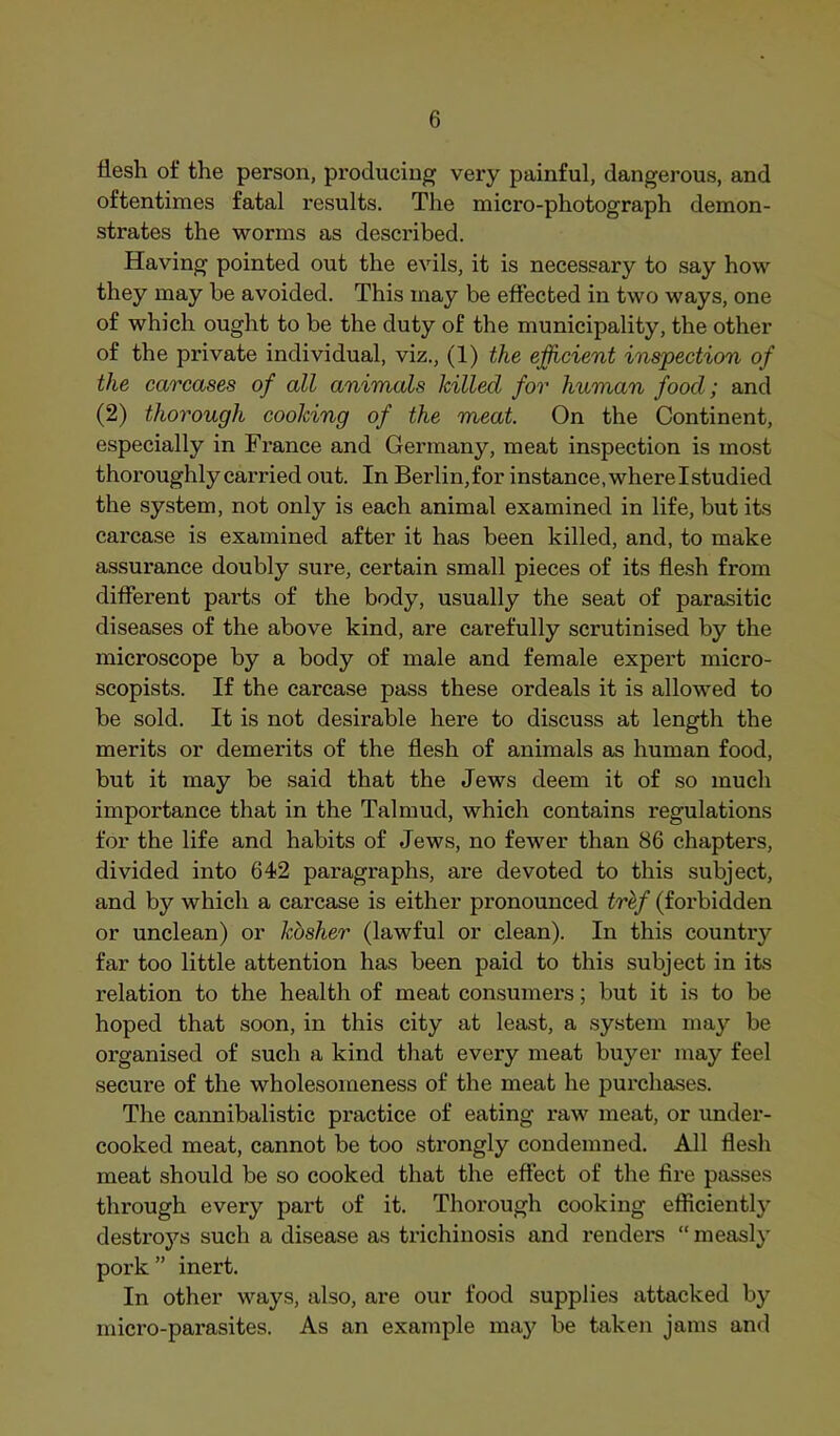 flesh of the person, producing very painful, dangerous, and oftentimes fatal results. The micro-photograph demon- strates the worms as described. Having pointed out the evils, it is necessary to say how they may be avoided. This may be effected in two ways, one of which ought to be the duty of the municipality, the other of the private individual, viz., (1) the efficient inspection of the carcases of all animals hilled for human food; and (2) thorough cooking of the meat. On the Continent, especially in France and Germany, meat inspection is most thoroughly carried out. In Berlin,for instance, where Istudied the system, not only is each animal examined in life, but its carcase is examined after it has been killed, and, to make assurance doubly sure, certain small pieces of its flesh from different parts of the body, usually the seat of parasitic diseases of the above kind, are carefully scrutinised by the microscope by a body of male and female expert micro- scopists. If the carcase pass these ordeals it is allowed to be sold. It is not desirable here to discuss at length the merits or demerits of the flesh of animals as human food, but it may be said that the Jews deem it of so much importance that in the Talmud, which contains regulations for the life and habits of Jews, no fewer than 86 chapters, divided into 642 paragraphs, are devoted to this subject, and by which a carcase is either pronounced trhf (forbidden or unclean) or khsher (lawful or clean). In this country far too little attention has been paid to this subject in its relation to the health of meat consumers; but it is to be hoped that soon, in this city at least, a system may be organised of such a kind that every meat buyer may feel secure of the wholesomeness of the meat he purchases. Tlie cannibalistic practice of eating raw meat, or under- cooked meat, cannot be too strongly condemned. All flesh meat should be so cooked that the effect of the fire passes through every part of it. Thorough cooking efficient!}^ desti’oys such a disease as trichinosis and renders “ measly pork” inert. In other ways, also, are our food supplies attacked by micro-parasites. As an example may be taken jams and