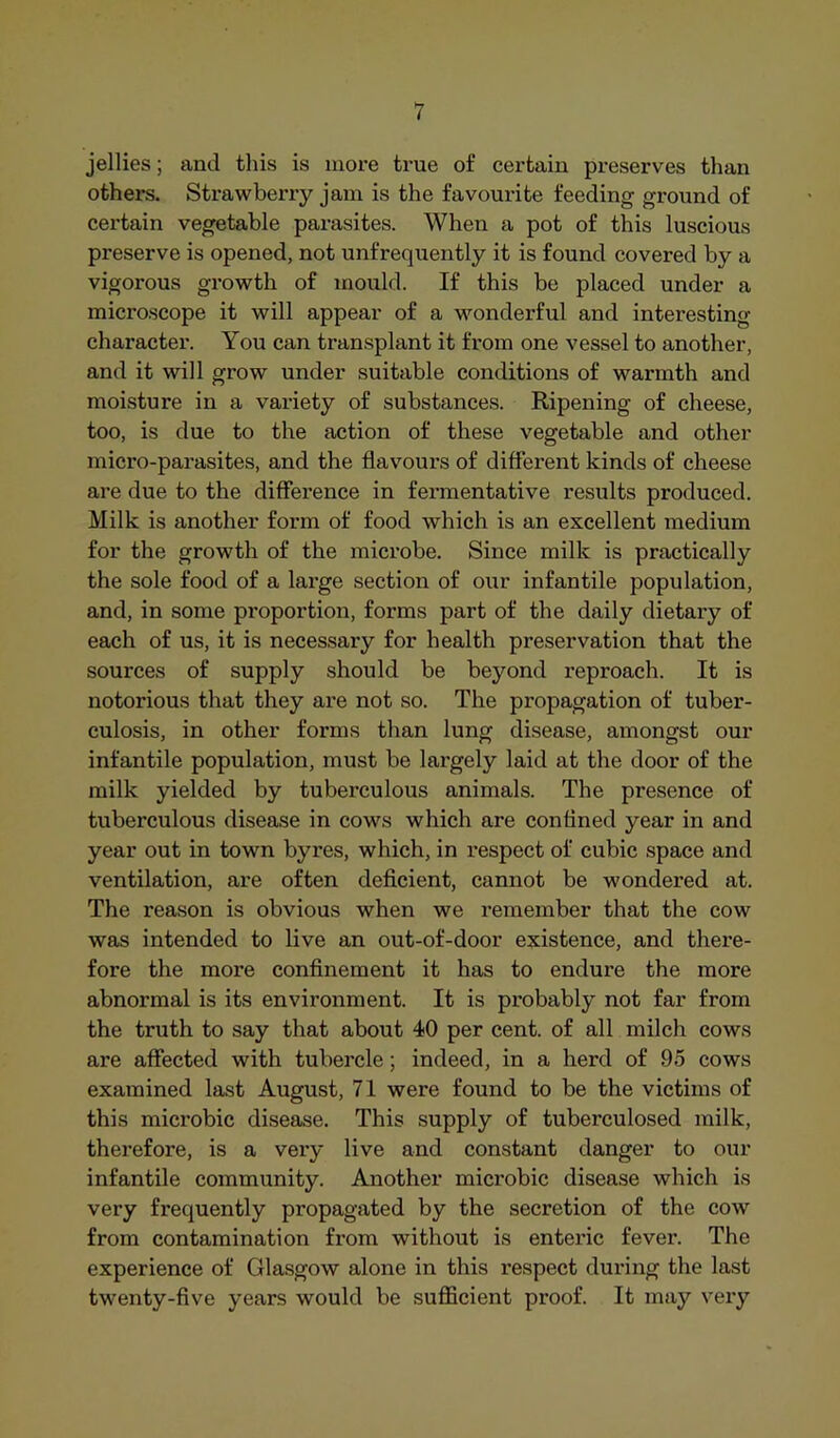 jellies; and this is more true of certain preserves than others. Strawberry jam is the favourite feeding ground of certain vegetable parasites. When a pot of this luscious preserve is opened, not unfrequently it is found covered by a vigorous growth of mould. If this be placed under a microscope it will appear of a wmnderful and interesting character. You can transplant it from one vessel to another, and it will grow under suitable conditions of warmth and moisture in a variety of substances. Ripening of cheese, too, is due to the action of these vegetable and other micro-parasites, and the flavours of different kinds of cheese are due to the difference in fermentative results produced. Milk is another form of food which is an excellent medium for the growth of the microbe. Since milk is practically the sole food of a large section of our infantile population, and, in some proportion, forms part of the daily dietary of each of us, it is necessary for health preservation that the sources of supply should be beyond reproach. It is notorious that they are not so. The propagation of tuber- culosis, in other forms than lung disease, amongst our infantile population, must be largely laid at the door of the milk yielded by tuberculous animals. The presence of tuberculous disease in cows which are confined year in and year out in town byres, which, in respect of cubic space and ventilation, are often deficient, cannot be wondered at. The reason is obvious when we remember that the cow was intended to live an out-of-door existence, and there- fore the more confinement it has to endure the more abnormal is its environment. It is probably not far from the truth to say that about 40 per cent, of all milch cows are affected with tubercle; indeed, in a herd of 95 cows examined last August, 71 were found to be the victims of this microbic disease. This supply of tuberculosed milk, therefore, is a very live and constant danger to our infantile community. Another microbic disease which is very frequently propagated by the secretion of the cow from contamination from without is enteric fever. The experience of Glasgow alone in this x’espect during the last twenty-five years would be sufficient proof. It may very