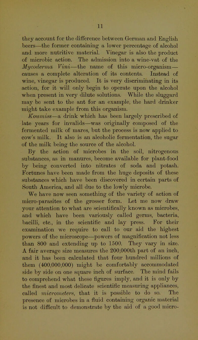 they account for the difterence between German and English beers—the former containing a lower percentage of alcohol and more nutritive material. Vinegar is also the product of microbic action. The admission into a wine-vat of the My coderma Vini—the name of this micro-organism— causes a complete alteration of its contents. Instead of wine, vinegar is produced. It is very discriminating in its action, for it will only begin to operate upon the alcohol when present in very dilute solutions. While the sluggard may be sent to the ant for an example, the hard drinker might take example from this organism. Koumiss—a drink which has been largely prescribed of late years for invalids—was originally composed of the fermented milk of mares, but the process is now applied to cow’s milk. It also is an alcoholic fermentation, the sugar of the milk being the source of the alcohol. By the action of microbes in the soil, nitrogenous substances, as in manures, become available for plant-food by being converted into nitrates of soda and potash. Fortunes have been made from the huge deposits of these substances which have been discovered in certain parts of South America, and all due to the lowly microbe. We have now seen something of the variety of action of micro-parasites of the grosser form. Let me now draw your attention to what are scientifically known as microbes, and which have been variously called germs, bacteria, bacilli, etc., in the scientific and lay press. For their examination we require to call to our aid the highest powers of the microscope—powers of magnification not less than 800 and extending up to 1500. They vary in size. A fair average size measures the 200,000th part of an inch, and it has been calculated that four hundred millions of them (400,000,000) might be comfortably accommodated side by side on one square inch of surface. The mind fails to comprehend what these figures imply, and it is only by the finest and most delicate scientific measuring appliances, called micrometers, that it is possible to do so. The presence of microbes in a fluid containing organic material is not difficult to demonstrate by the aid of a good micro-