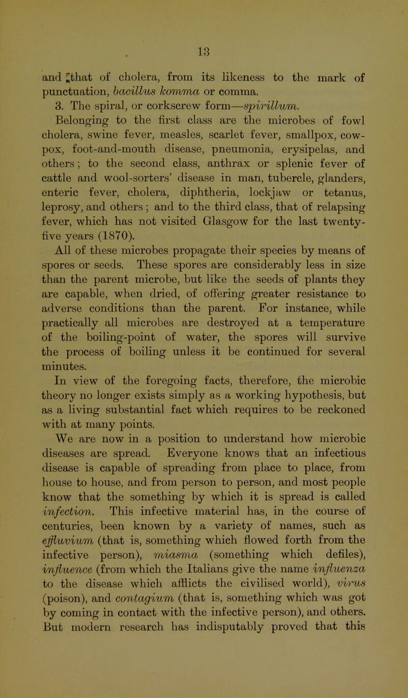 and ;that of cholera, from its likeness to the mark of punctuation, bacillus komma or comma. 3. The spiral, or corkscrew form—spirillum. Belonging to the first class are the microbes of fowl cholera, swine fever, measles, scarlet fever, smallpox, cow- pox, foot-and-mouth disease, pneumonia, erysipelas, and others; to the second class, anthrax or splenic fever of cattle and wool-sorters’ disease in man, tubercle, glanders, enteric fever, cholera, diphtheria, lockjaw or tetanus, leprosy, and others ; and to the third class, that of relapsing fever, which has not visited Glasgow for the last twenty- five yeai’s (1870). All of these microbes propagate their species by means of spores or seeds. These spores are considerably less in size than the parent microbe, but like the seeds of plants they are capable, when dried, of offering greater resistance to adverse conditions than the parent. For instance, while practically all microbes are destroyed at a temperature of the boiling-point of water, the spores will survive the process of boiling unless it be continued for several minutes. In view of the foregoing facts, therefore, the microbic theory no longer exists simply as a working hypothesis, but as a living substantial fact which requires to be reckoned with at many points. We are now in a position to understand how microbic diseases are spread. Everyone knows that an infectious disease is capable of spreading from place to place, from house to house, and from person to person, and most people know that the something by which it is spread is called infection. This infective material has, in the course of centuries, been known by a variety of names, such as effluvium (that is, something which flowed forth from the infective person), miasma (something which defiles), influence (from which the Italians give the name influenza to the disease which afflicts the civilised world), virus (poison), and contagium (that is, something which was got by coming in contact with the infective person), and others. But modern research has indisputably proved that this