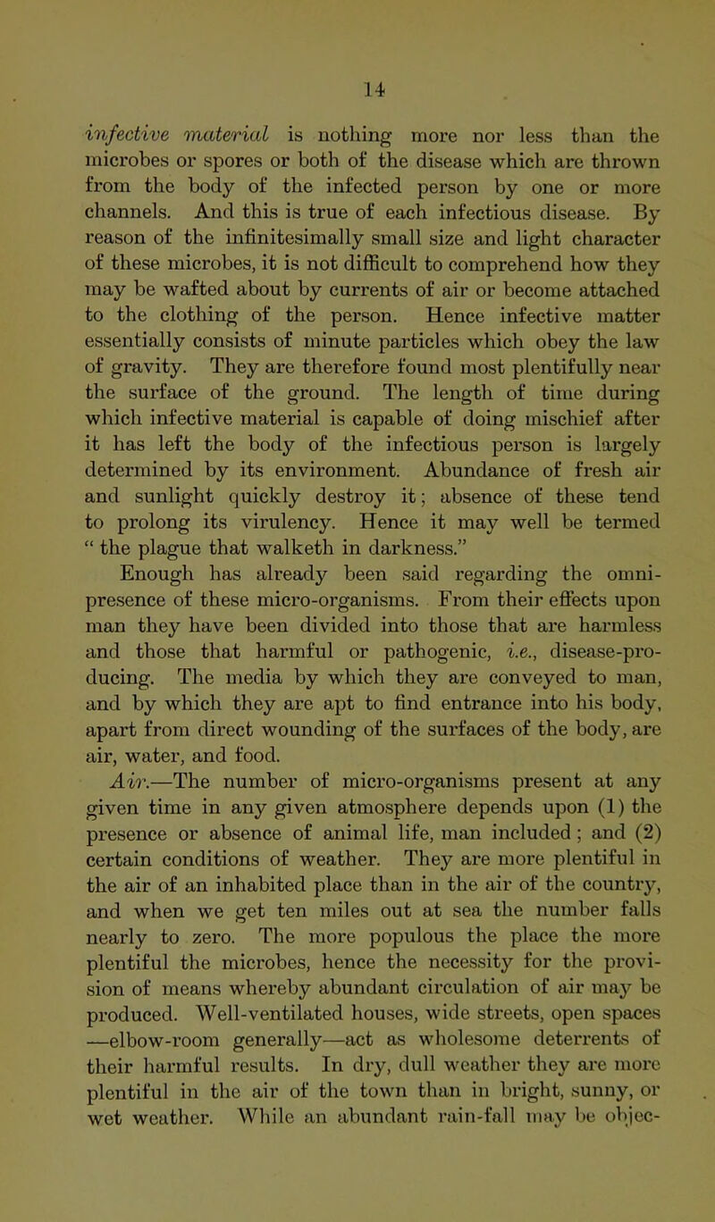 infective material is nothing more nor less than the microbes or spores or both ot‘ the disease which are thrown from the body of the infected person by one or more channels. And this is true of each infectious disease. By reason of the infinitesimally small size and light character of these microbes, it is not difficult to comprehend how they may be wafted about by currents of air or become attached to the clothing of the person. Hence infective matter essentially consists of minute particles which obey the law of gravity. They are therefore found most plentifully near the surface of the ground. The length of time during which infective material is capable of doing mischief after it has left the body of the infectious person is largely determined by its environment. Abundance of fresh air and sunlight quickly destroy it; absence of these tend to prolong its virulency. Hence it may well be termed “ the plague that walketh in darkness.” Enough has already been said regarding the omni- presence of these micro-organisms. From their effects upon man they have been divided into those that are harmless and those that harmful or pathogenic, i.e., disease-pro- ducing. The media by which they are conveyed to man, and by which they are apt to find entrance into his body, apart from direct wounding of the surfaces of the body, are air, water, and food. Air.—The number of micro-organisms present at any given time in any given atmosphere depends upon (1) the presence or absence of animal life, man included ; and (2) certain conditions of weather. They are more plentiful in the air of an inhabited place than in the air of the country, and when we get ten miles out at sea the number falls nearly to zero. The more populous the place the more plentiful the microbes, hence the necessity for the provi- sion of means whereby abundant circulation of air may be produced. Well-ventilated houses, wide streets, open spaices —elbow-room generally—act as wholesome deterrents of their harmful results. In dry, dull weather they are more plentiful in the air of the town than in bright, sunny, or wet weather. While an abundant rain-fall may be olqec-