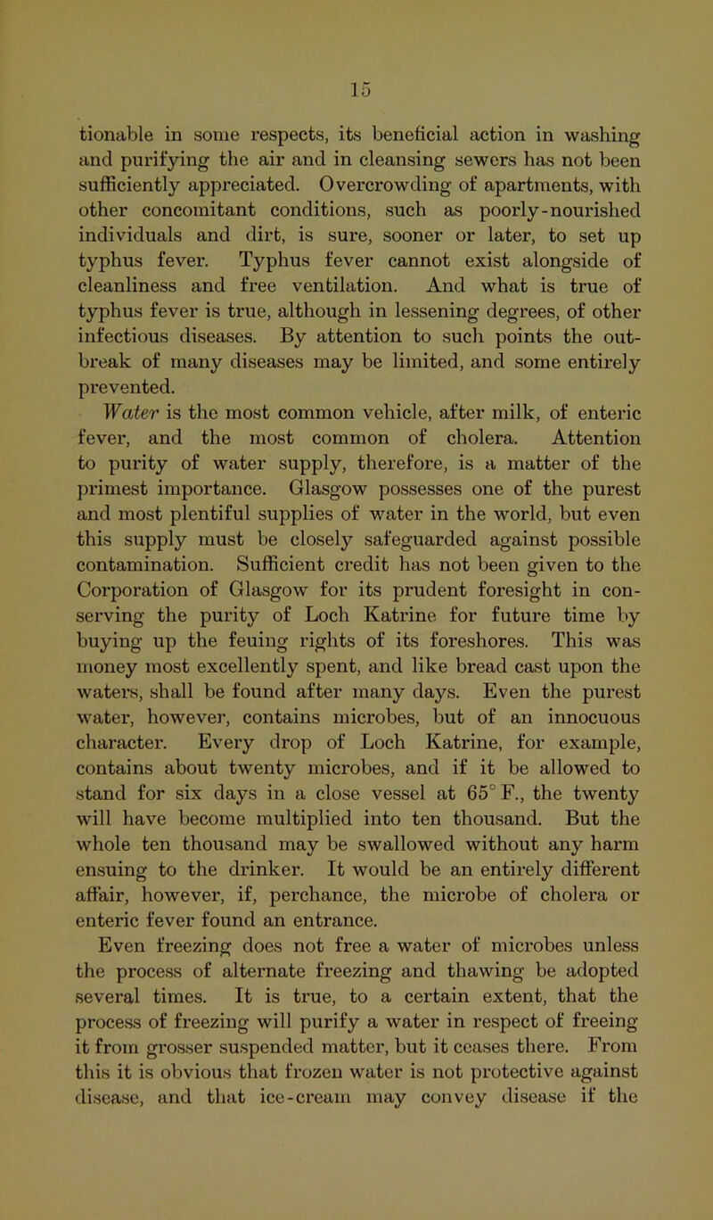 tionable in some respects, its beneficial action in washing and pui’ifying the air and in cleansing sewers has not been sufficiently appreciated. Overcrowding of apartments, with other concomitant conditions, such as poorly-nourished individuals and dirt, is sure, sooner or later, to set up typhus fever. Typhus fever cannot exist alongside of cleanliness and free ventilation. And what is true of typhus fever is true, although in lessening degrees, of other infectious diseases. By attention to such points the out- break of many diseases may be limited, and some entirely prevented. Water is the most common vehicle, after milk, of enteric fever, and the most common of cholera. Attention to purity of water supply, therefore, is a matter of the primest importance. Glasgow possesses one of the purest and most plentiful supplies of water in the world, but even this supply must be closely safeguarded against possible contamination. Sufficient credit has not been given to the Corporation of Glasgow for its prudent foresight in con- serving the purity of Loch Katrine for future time by buying up the feuing rights of its foreshores. This was money most excellently spent, and like bread cast upon the waters, shall be found after many days. Even the purest water, however, contains microbes, but of an innocuous character. Every drop of Loch Katrine, for example, contains about twenty microbes, and if it be allowed to stand for six days in a close vessel at 65° F., the twenty will have become multiplied into ten thousand. But the whole ten thousand may be swallowed without any harm ensuing to the drinker. It would be an entirely different affair, however, if, perchance, the microbe of cholera or enteric fever found an entrance. Even freezing does not free a water of microbes unless the process of alternate freezing and thawing be adopted sevex’al times. It is true, to a certain extent, that the process of freezing will purify a water in respect of freeing it from grosser suspended matter, but it ceases there. From this it is obvious that frozen water is not protective against disease, and that ice-cream may convey disease if the