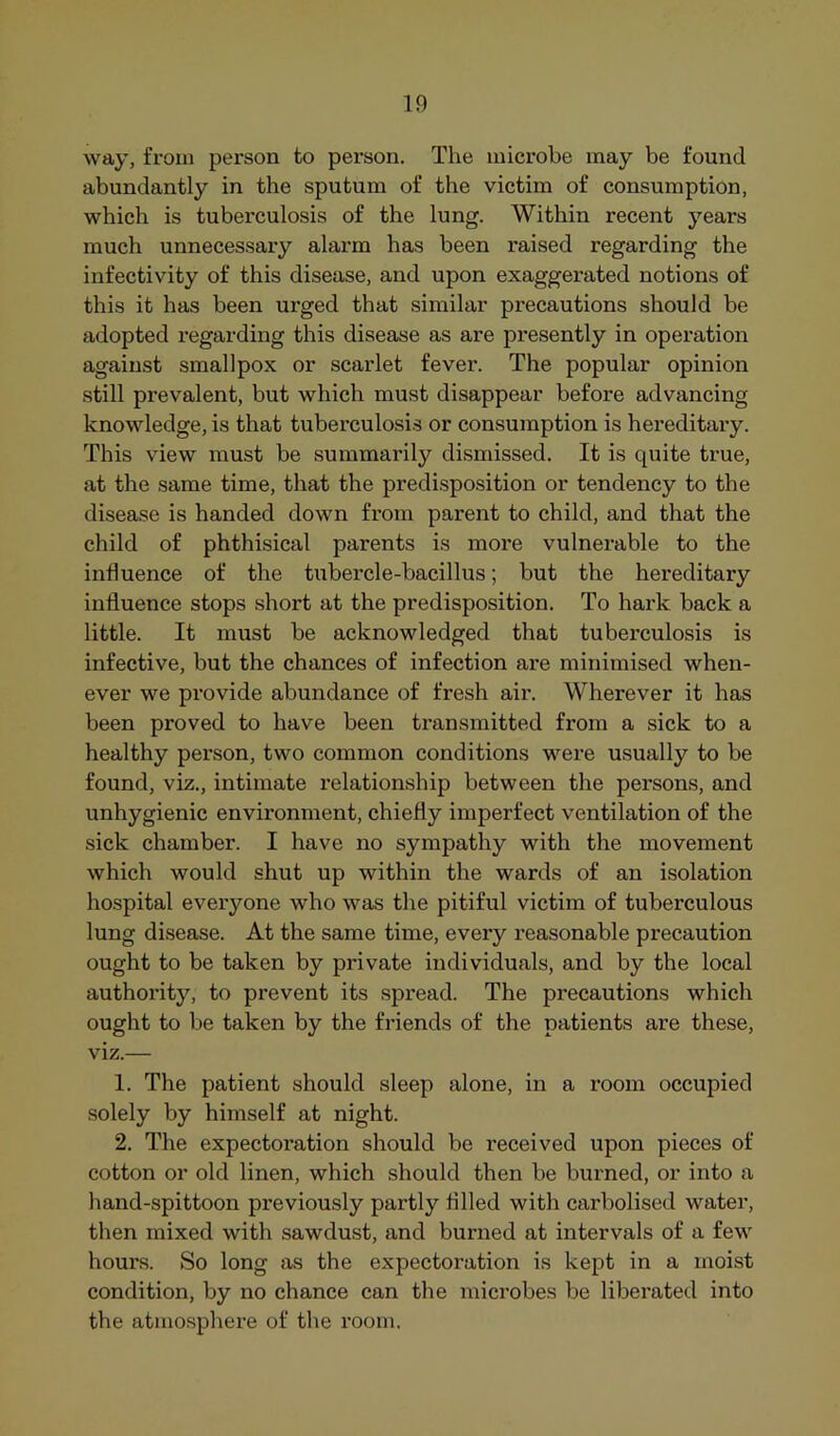 way, from person to person. The microbe may be found abundantly in the sputum of the victim of consumption, which is tuberculosis of the lung. Within recent years much unnecessary alarm has been raised regarding the infectivity of this disease, and upon exaggerated notions of this it has been urged that similar precautions should be adopted regarding this disease as are presently in operation against smallpox or scarlet fever. The popular opinion still prevalent, but which must disappear before advancing knowledge, is that tubei'culosis or consumption is hereditary. This view must be summarily dismissed. It is quite true, at the same time, that the predisposition or tendency to the disease is handed down from parent to child, and that the child of phthisical parents is more vulnerable to the influence of the tubercle-bacillus; but the hereditary influence stops short at the predisposition. To hark back a little. It must be acknowledged that tuberculosis is infective, but the chances of infection are minimised when- ever we provide abundance of fresh air. Wherever it has been proved to have been transmitted from a sick to a healthy person, two common conditions were usually to be found, viz., intimate relationship between the persons, and unhygienic environment, chiefly imperfect ventilation of the sick chamber. I have no sympathy with the movement which would shut up within the wards of an isolation hospital everyone who was the pitiful victim of tuberculous lung disease. At the same time, every reasonable precaution ought to be taken by private individuals, and by the local authority, to prevent its spread. The precautions which ought to be taken by the friends of the patients are these, viz.— 1. The patient should sleep alone, in a room occupied solely by himself at night. 2. The expectoration should be received upon pieces of cotton or old linen, which should then be burned, or into a hand-spittoon previously partly filled with carbolised water, then mixed with sawdust, and burned at intervals of a few houx’s. So long as the expectoration is kept in a moist condition, by no chance can the microbes be libei’ated into the atmosphei-e of the x'oom.
