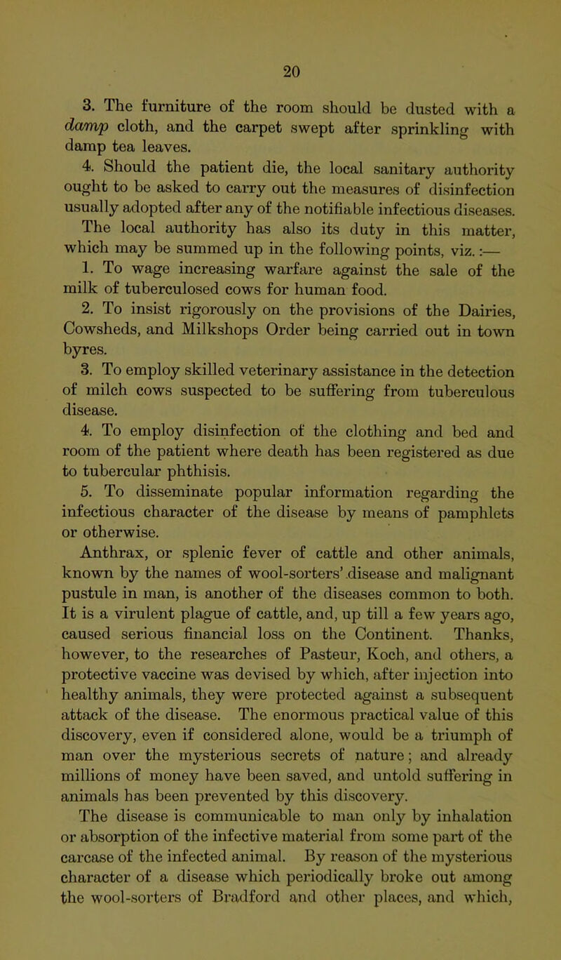 3, The furniture of the room should be dusted with a darryp cloth, and the carpet swept after sprinkling with damp tea leaves. 4. Should the patient die, the local sanitary authority ought to be asked to carry out the measures of disinfection usually adopted after any of the notifiable infectious diseases. The local authority has also its duty in this matter, which may be summed up in the following points, viz.:— 1. To wage increasing warfare against the sale of the milk of tuberculosed cows for human food. 2. To insist rigorously on the provisions of the Dairies, Cowsheds, and Milkshops Order being carried out in town byres. 3. To employ skilled veterinary assistance in the detection of milch cows suspected to be sufifering from tuberculous disease. 4. To employ disinfection of the clothing and bed and room of the patient where death has been registered as due to tubercular phthisis. 5. To disseminate popular information regarding the infectious character of the disease by means of pamphlets or otherwise. Anthrax, or splenic fever of cattle and other animals, known by the names of wool-sorters’disease and malignant pustule in man, is another of the diseases common to both. It is a virulent plague of cattle, and, up till a few years ago, caused serious financial loss on the Continent. Thanks, however, to the researches of Pasteur, Koch, and others, a protective vaccine was devised by which, after injection into healthy animals, they were protected against a subsequent attack of the disease. The enormous practical value of this discovery, even if considered alone, would be a triumph of man over the mysterious secrets of nature; and already millions of money have been saved, and untold suffering in animals has been prevented by this discovery. The disease is communicable to man only by inhalation or absorption of the infective material from some part of the. carcase of the infected animal. By reason of tlie mysterious character of a disease which periodically broke out among the wool-sorters of Bradford and other places, and which,