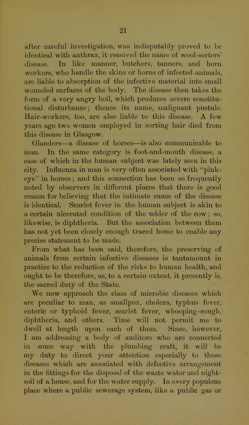 after careful investigation, was indisputably proved to be identical with anthrax, it received the name of wool-sorters’ disease. In like manner, butchers, tanners, and horn workers, who handle the skins or horns of infected animals, are liable to absorption of the infective material into small wounded surfaces of the body. The disease then takes the form of a very angry boil, which produces severe constitu- tional disturbance; thence its name, malignant pustule. Hair-workers, too, are also liable to this disease. A few years ago two women employed in sorting hair died from this disease in Glasgow. Glanders—a disease of horses—is also communicable to man. In the same category is foot-and-mouth disease, a case of which in the human subject was lately seen in this city. Influenza in man is very often associated with “pink- eye” in horses; and this connection has been so frequently noted by observers in different places that there is good reason for believing that the intimate cause of the disease is identical. Scarlet fever in the human subject is akin to a certain ulcerated condition of the udder of the cow; so, likewise, is diphtheria. But the association between them has not yet been closely enough traced home to enable any precise statement to be made. From what has been said, therefore, the preserving of animals from certain infective diseases is tantamount in practice to the reduction of the risks to human health, and ought to be therefore, as, to a certain extent, it presently is, the sacred duty of the State. We now approach the class of microbic diseases which are peculiar to man, as smallpox, cholera, typhus fever, enteric or typhoid fever, scarlet fever, whooping-cough, diphtheria, and others. Time will not permit me to dwell at length upon each of them. Since, however, I am addressing a body of auditors who are connected in some way with the plumbing craft, it will be my duty to direct your attention especially to those diseases which are associated with defective arrangement in the fittings for the disposal of the waste water and night- soil of a house, and for the water supply. In every jjopulous place where a public sewerage system, like a public gas or