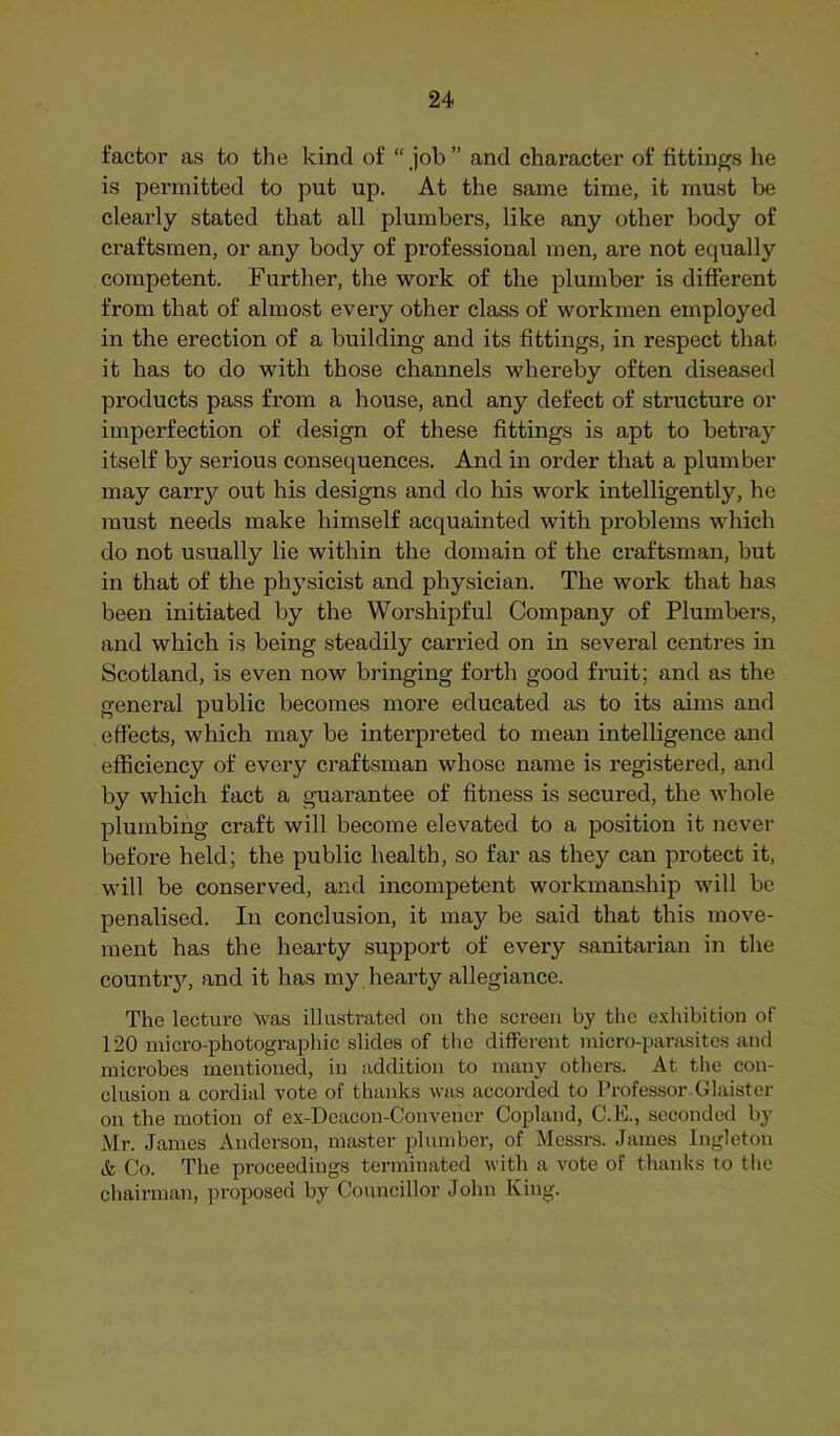 factor as to the kind of “ job ” and character of fittings he is permitted to put up. At the same time, it must be clearly stated that all plumbers, like any other body of craftsmen, or any body of professional men, are not equally competent. Further, the work of the plumber is different from that of almost every other class of workmen employed in the erection of a building and its fittings, in respect that it has to do with those channels whereby often diseased products pass from a house, and any defect of structure or imperfection of design of these fittings is apt to betray itself by serious consequences. And in order that a plumber may carry out his designs and do his work intelligently, he must needs make himself acquainted with problems which do not usually lie within the domain of the craftsman, but in that of the physicist and physician. The work that has been initiated by the Worshipful Company of Plumbers, and which is being steadily carried on in several centres in Scotland, is even now bringing forth good fruit; and as the general public becomes more educated as to its aims and effects, which may be interpreted to mean intelligence and efficiency of every craftsman whose name is registered, and by which fact a guarantee of fitness is secured, the whole plumbing craft will become elevated to a position it never before held; the public health, so far as they can protect it, will be conserved, and incompetent workmanship will be penalised. In conclusion, it may be said that this move- ment has the hearty support of every sanitarian in tlie countrj^ and it has my hearty allegiance. The lecture Was illustrated on the screen by the e.xhibition of 120 micro-photographic slides of tlie different micro-parasites and microbes mentioned, in addition to many others. At the con- clusion a cordial vote of thanks was accorded to Professor. Glaister on the motion of ex-Dcacon-Convehor Copland, C.E., seconded by Mr. James Anderson, master plumber, of Messrs. James Ingleton ife Co. The proceedings terminated with a vote of thanks to the chairman, proposed by Councillor John King.