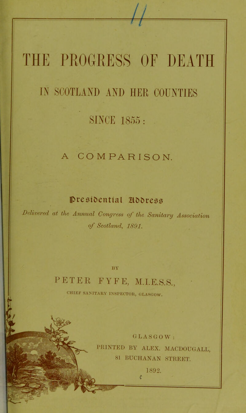 ! y 1 A COMPARISON. IpresiC)ential Bt)&ress Delivered at the Annual Congress of the Sanitary Association of Scotland, 1891. BY P E T E li FYFE, M.I.E.S.S., GLASGOW: IMilNTED BY ALEX. MACDOUGALL, 81 BUCHANAN STREET. 1892. CHIEF SANITARY INSPECTOR, GLASGOW. I c