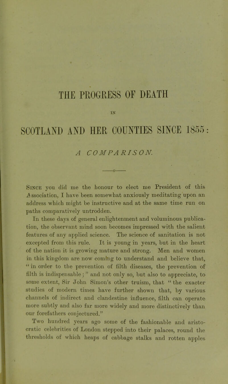 THE PROGRESS OF DEATH IN SCOTLAND AND HER COUNTIES SINCE 1855: A COMPARISON. 0 Since you did me the honour to elect me President of this Association, I have been somewhat anxiously meditating upon an address which might be instructive and at the same time run on paths comparatively untrodden. In these days of general enlightenment and voluminous publica- tion, the observant mind soon becomes impressed with the salient features of any applied science. The sciwice of sanitation is not excepted from this rule. It is young in years, but in the heart of the nation it is growing mature and strong. Men and women in this kingdom are now coming to understand and believe that, “ in order to the prevention of tilth diseases, the prevention of tilth is indispensable; ” and not only so, but also to appreciate, ta some extent. Sir John Simon’s other truism, that “the exacter studies of modern times have further shown that, by various channels of indirect and clandestine influence, tilth can operate more subtly and also far more widely and more distinctively than our forefathers conjectured.” Two hundred years ago some of the fashionable and aristo- cratic celebrities of London stepped into their palaces, round the thresholds of which heaps of cabbage stalks and rotten apples