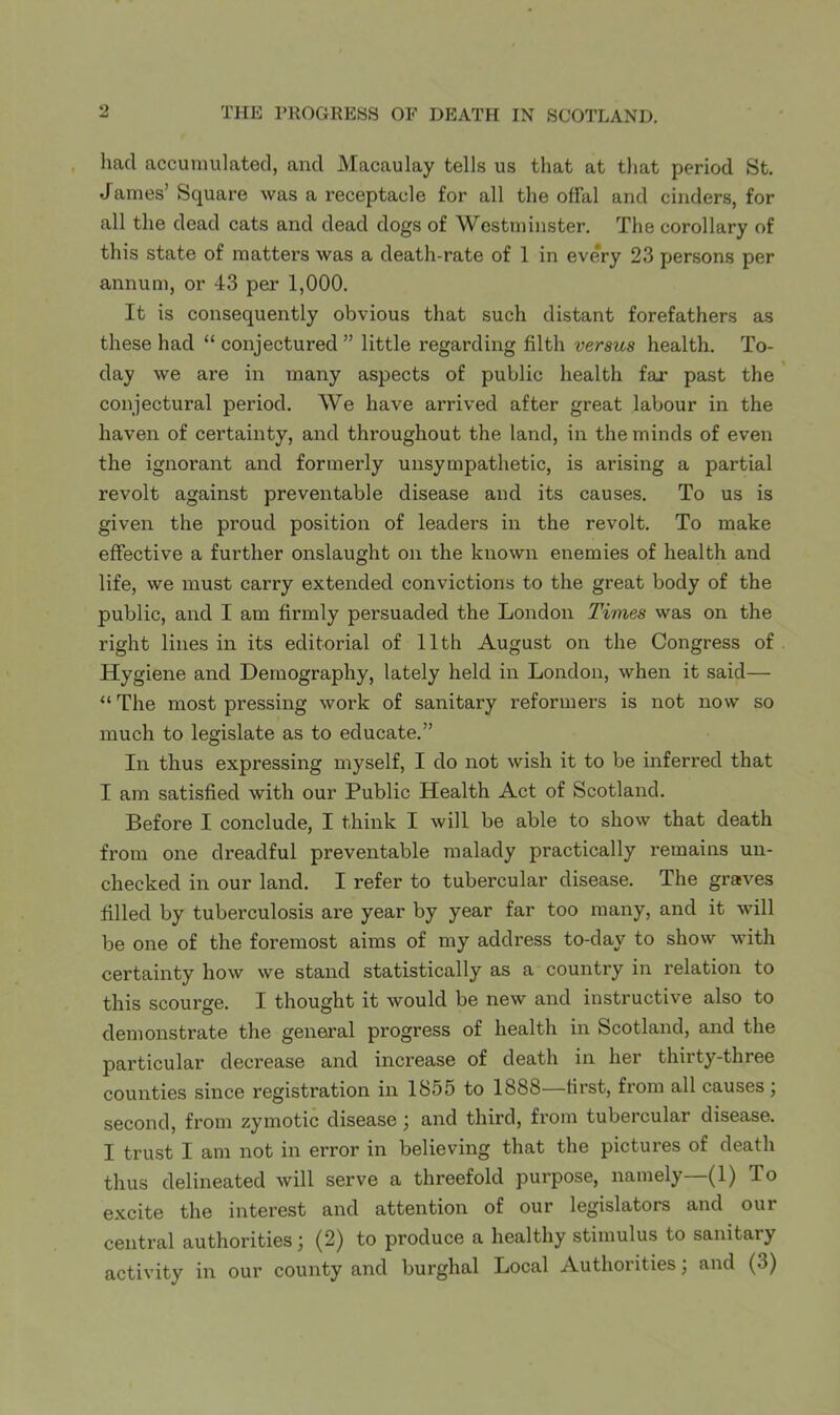 had accumulated, and Macaulay tells us that at tliat period St. James’ Square was a receptacle for all the offal and cinders, for all the dead cats and dead dogs of Westminster. The corollary of this state of matters was a death-rate of 1 in every 23 persons per annum, or 43 per 1,000. It is consequently obvious that such distant forefathers as these had “ conjectured ” little regarding filth versus health. To- day we are in many aspects of public health far past the conjectural period. We have arrived after great labour in the haven of certainty, and throughout the land, in the minds of even the ignorant and formerly unsympathetic, is arising a partial revolt against preventable disease and its causes. To us is given the proud position of leaders in the revolt. To make effective a further onslaught on the known enemies of health and life, we must carry extended convictions to the great body of the public, and I am firmly persuaded the London Times was on the right lines in its editorial of 11th August on the Congress of Hygiene and Demography, lately held in London, when it said— “ The most pressing work of sanitary reformers is not now so much to legislate as to educate.” In thus expressing myself, I do not wish it to be inferred that I am satisfied with our Public Health Act of Scotland. Before I conclude, I think I will be able to show that death from one dreadful preventable malady practically remains un- checked in our land, I refer to tubercular disease. The graves filled by tuberculosis are year by year far too many, and it will be one of the foremost aims of my address to-day to show with certainty how we stand statistically as a country in relation to this scourge. I thought it would be new and instructive also to demonstrate the general progress of health in Scotland, and the particular decrease and increase of death in her thirty-three counties since registration in 1855 to 1888—first, from all causes; second, from zymotic disease ; and third, from tubercular disease. I trust I am not in error in believing that the pictures of death thus delineated will serve a threefold purpose, namely—(1) To excite the interest and attention of our legislators and our central authorities; (2) to produce a healthy stimulus to sanitary activity in our county and burghal Local Authorities; and (3)