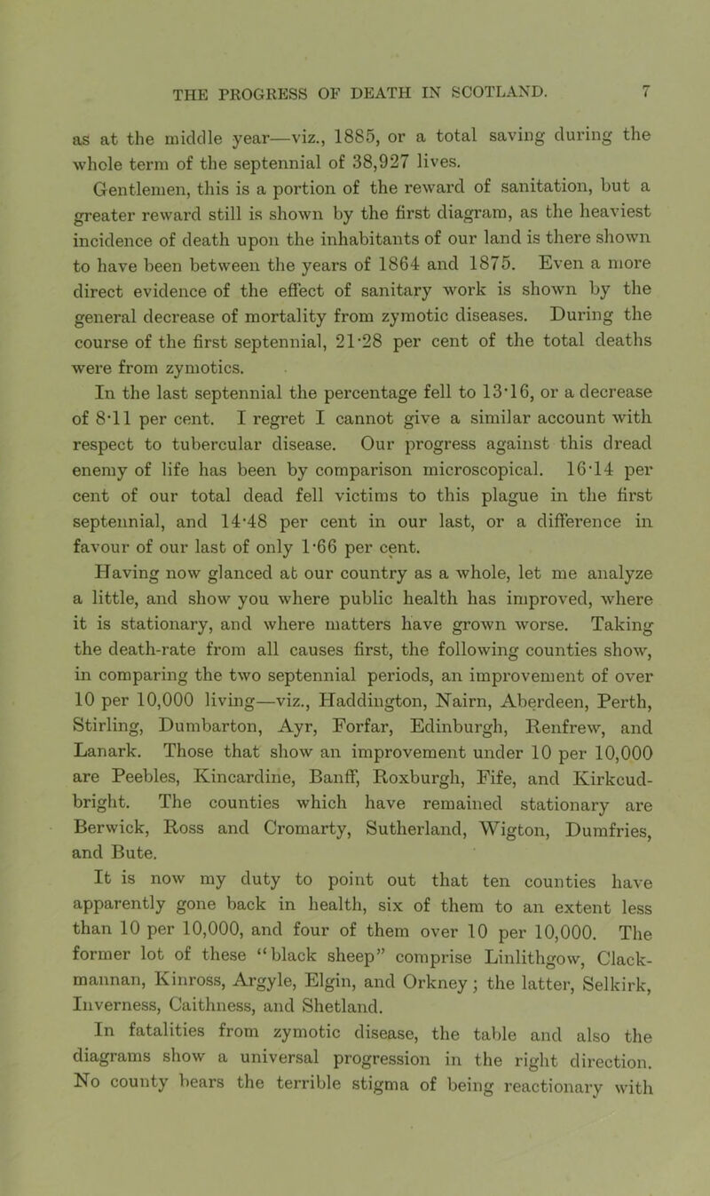 as at the middle year—viz., 1885, or a total saving during the whole term of the septennial of 38,927 lives. Gentlemen, this is a portion of the reward of sanitation, but a greater reward still is shown by the first diagram, as the heaviest incidence of death upon the inhabitants of our land is there shown to have been between the years of 1864 and 1875. Even a more direct evidence of the effect of sanitary work is shown by the general decrease of mortality from zymotic diseases. During the course of the first septennial, 21'28 per cent of the total deaths wex’e from zymotics. In the last septennial the percentage fell to 13’16, or a decrease of 8‘11 per cent. I regret I cannot give a similar account with respect to tubercular disease. Our progress against this dread enemy of life has been by comparison microscopical. 16’14 per cent of our total dead fell victims to this plague in the first septennial, and 14’48 per cent in our last, or a difference in favour of our last of only D66 per cent. Having now glanced at our country as a whole, let me analyze a little, and show you where public health has improved, where it is stationary, and where matters have grown worse. Taking the death-rate from all causes first, the following counties show, in comparing the two septennial periods, an improvement of over 10 per 10,000 living—viz., Haddington, Nairn, Aberdeen, Perth, Stirling, Dumbarton, Ayr, Forfar, Edinburgh, Renfrew, and Lanark. Those that show an improvement under 10 per 10,000 are Peebles, Kincardine, Banff, Roxburgh, Fife, and Kirkcud- bright. The counties which have remained stationary are Berwick, Ross and Cromarty, Sutherland, Wigton, Dumfries, and Bute. It is now my duty to point out that ten counties have apparently gone back in health, six of them to an extent less than 10 per 10,000, and four of them over 10 per 10,000. The former lot of these “black sheep” comprise Linlithgow, Clack- mannan, Kinross, Argyle, Elgin, and Orkney; the latter, Selkirk, Inverness, Caithness, and Shetland. In fatalities from zymotic disease, the table and also the diagrams show a universal progression in the right direction. No county bears the terrible stigma of being reactionary with