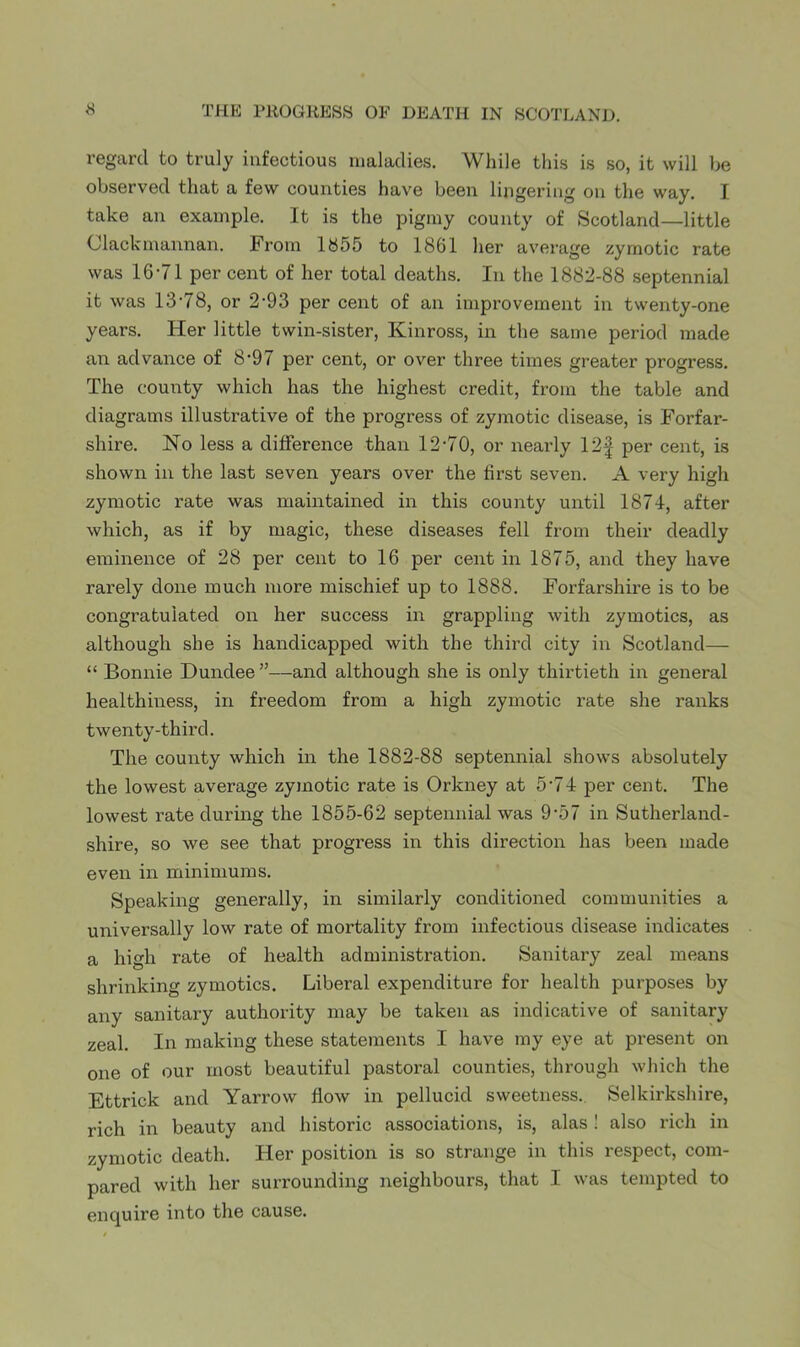 regard to truly infectious maladies. While this is so, it will be observed that a few counties have been lingering on the way. I take an example. It is the pigmy county of Scotland—little Clackmannan. From 1S55 to 1861 her average zymotic rate was 16-71 per cent of her total deaths. In the 1882-88 septennial it was 13-78, or 2-93 per cent of an improvement in twenty-one years. Her little twin-sister, Kinross, in the same period made an advance of 8-97 per cent, or over three times greater progress. The county which has the highest credit, from the table and diagrams illustrative of the progress of zymotic disease, is Forfar- shire. No less a difference than 12-70, or nearly 12| per cent, is shown in the last seven years over the first seven. A very high zymotic rate was maintained in this county until 1874, after which, as if by magic, these diseases fell from their deadly eminence of 28 per cent to 16 per cent in 1875, and they have rarely done much more mischief up to 1888. Forfarshire is to be congratulated on her success in grappling with zymotics, as although she is handicapped with the third city in Scotland— “ Bonnie Dundee”—and although she is only thirtieth in general healthiness, in freedom from a high zymotic rate she ranks twenty-third. The county which in the 1882-88 septennial shows absolutely the lowest average zymotic rate is Orkney at 5-74 per cent. The lowest rate during the 1855-62 septennial was 9-57 in Sutherland- shire, so we see that progress in this direction has been made even in minimums. Speaking generally, in similarly conditioned communities a universally low rate of mortality from infectious disease indicates a high rate of health administration. Sanitary zeal means shrinking zymotics. Liberal expenditure for health purposes by any sanitary authority may be taken as indicative of sanitary zeal. In making these statements I have my eye at present on one of our most beautiful pastoral counties, through which the Ettrick and Yarrow flow in pellucid sweetness., Selkirkshire, rich in beauty and historic associations, is, alas 1 also rich in zymotic death. Her position is so strange in this respect, com- pared with her surrounding neighbours, that I was tempted to enquire into the cause.