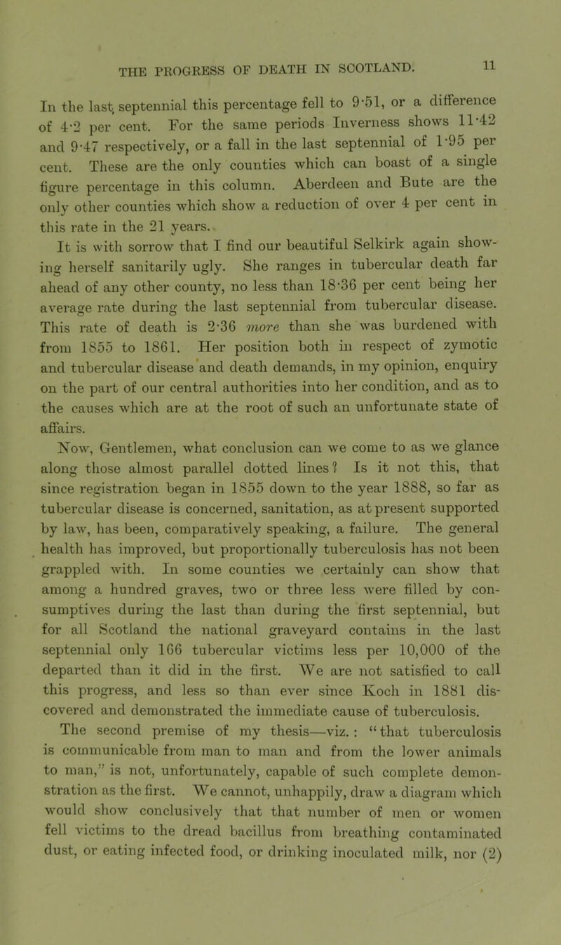 In the last, septennial this percentage fell to 9-51, or a difference of 4’2 per cent. For the same periods Inverness shows 11 4l and 9’47 respectively, or a fall in the last septennial of F95 per cent. These are the only counties which can boast of a single figure percentage in this column. Aberdeen and Bute are the only other counties which show a reduction of over 4 per cent in this rate in the 21 years. It is with sorrow that I find our beautiful Selkirk again show- ing herself sanitarily ugly. She ranges in tubercular death far ahead of any other county, no less than 18-36 per cent being her average rate during the last septennial from tubercular disease. This rate of death is 2-36 more than she was burdened with from 1855 to 1861. Her position both in respect of zymotic and tubercular disease and death demands, in my opinion, enquiry on the part of our central authorities into her condition, and as to the causes which are at the root of such an unfortunate state of affairs. Now, Gentlemen, what conclusion can we come to as we glance along those almost parallel dotted lines ? Is it not this, that since registration began in 1855 down to the year 1888, so far as tubercular disease is concerned, sanitation, as at present supported by law, has been, comparatively speaking, a failure. The general health has improved, but proportionally tuberculosis has not been grappled with. In some counties we certainly can show that among a hundred graves, two or three less were filled by con- sumptives during the last than during the first septennial, but for all Scotland the national graveyard contains in the last septennial only 166 tubercular victims less per 10,000 of the departed than it did in the first. We are not satisfied to call this progress, and less so than ever since Koch in 1881 dis- covered and demonstrated the immediate cause of tuberculosis. The second premise of my thesis—viz.: “ that tuberculosis is communicable from man to man and from the lower animals to man,” is not, unfortunately, capable of such complete demon- stration as the first. We cannot, unhappily, draw a diagram which would show conclusively that that number of men or women fell victims to the dread bacillus from breathing contaminated dust, or eating infected food, or drinking inoculated milk, nor (2)