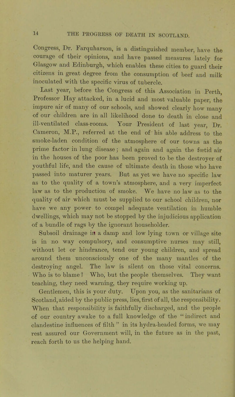 Congress, Dr. Farquharson, is a distinguished member, liave the courage of their opinions, and Imve passed measures lately for Glasgow and Edinburgh, which enables these cities to guard their citizens in great degree from the consumption of beef and milk inoculated with the specific virus of tubercle. Last year, before the Congress of this Association in Perth, Professor Hay attacked, in a lucid and most valuable paper, the impure air of many of our schools, and showed clearly how many of our children are in all likelihood done to death in close and ill-ventilated class-rooms. Your President of last year. Dr. Cameron, M.P., referred at the end of his able address to the smoke-laden condition of the atmosphere of our towns as the prime factor in lung disease; and again and again the foetid air in the houses of the poor has been proved to be the destroyer of youthful life, and the cause of ultimate death in those who have passed into maturer years. But as yet we have no specific law as to the quality of a town’s atmosphere, and a very imperfect law as to the production of smoke. We have no law as to the quality of air which must be supplied to our school children, nor have we any power to compel adequate ventilation in humble dwellings, which may not be stopped by the injudicious application of a bundle of rags by the ignorant householder. Subsoil drainage in a damp and low lying town or village site is in no way compulsory, and consumptive nurses may still, without let or hindrance, tend our young children, and spread around them unconsciously one of the many mantles of the destroying angel. The law is silent on those vital concerns. Who is to blame ? Who, but the people themselves. They want teaching, they need warning, they require working up. Gentlemen, this is your duty. Upon you, as the sanitarians of Scotland, aided by the public press, lies, first of all, the responsibility. When that responsibility is faithfully discharged, and the people of our country awake to a full knowledge of the “indirect and clandestine influences of filth ” in its hydra-headed forms, we may rest assured our Government will, in the future as in the past, reach forth to us the helping hand.