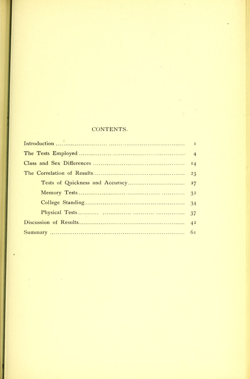 CONTENTS. Introduction i The Tests Employed .... 4 Class and Sex Differences 14 The Correlation of Results 23 Tests of Quickness and Accuracy 27 Memory Tests 32 College Standing 34 Physical Tests 3 7 Discussion of Results 42 Summary 61